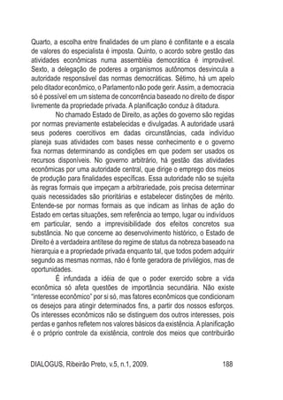 DIALOGUS, Ribeirão Preto, v.5, n.1, 2009. 188
Quarto, a escolha entre finalidades de um plano é conflitante e a escala
de valores do especialista é imposta. Quinto, o acordo sobre gestão das
atividades econômicas numa assembléia democrática é improvável.
Sexto, a delegação de poderes a organismos autônomos desvincula a
autoridade responsável das normas democráticas. Sétimo, há um apelo
pelo ditador econômico, o Parlamento não pode gerir.Assim, a democracia
só é possível em um sistema de concorrência baseado no direito de dispor
livremente da propriedade privada. A planificação conduz à ditadura.
No chamado Estado de Direito, as ações do governo são regidas
por normas previamente estabelecidas e divulgadas. A autoridade usará
seus poderes coercitivos em dadas circunstâncias, cada indivíduo
planeja suas atividades com bases nesse conhecimento e o governo
fixa normas determinando as condições em que podem ser usados os
recursos disponíveis. No governo arbitrário, há gestão das atividades
econômicas por uma autoridade central, que dirige o emprego dos meios
de produção para finalidades específicas. Essa autoridade não se sujeita
às regras formais que impeçam a arbitrariedade, pois precisa determinar
quais necessidades são prioritárias e estabelecer distinções de mérito.
Entende-se por normas formais as que indicam as linhas de ação do
Estado em certas situações, sem referência ao tempo, lugar ou indivíduos
em particular, sendo a imprevisibilidade dos efeitos concretos sua
substância. No que concerne ao desenvolvimento histórico, o Estado de
Direito é a verdadeira antítese do regime de status da nobreza baseado na
hierarquia e a propriedade privada enquanto tal, que todos podem adquirir
segundo as mesmas normas, não é fonte geradora de privilégios, mas de
oportunidades.
É infundada a idéia de que o poder exercido sobre a vida
econômica só afeta questões de importância secundária. Não existe
“interesse econômico” por si só, mas fatores econômicos que condicionam
os desejos para atingir determinados fins, a partir dos nossos esforços.
Os interesses econômicos não se distinguem dos outros interesses, pois
perdas e ganhos refletem nos valores básicos da existência.Aplanificação
é o próprio controle da existência, controle dos meios que contribuirão
 