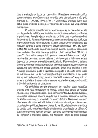 DIALOGUS, Ribeirão Preto, v.5, n.1, 2009. 189
para a realização de todos os nossos fins: “Planejamento central significa
que o problema econômico será resolvido pela comunidade e não pelo
indivíduo [...]” (HAYEK, 1990, p.101). A planificação acarreta poder total
sobre a vida privada e o planejador nada mais se torna do que um poderoso
monopolista.
O sistema liberal funciona de modo que aquilo que cabe a cada
um dependa da habilidade e iniciativa dos indivíduos e de circunstâncias
imprevisíveis. Já o planejador amplia seu controle para impedir que o livre
funcionamento do mercado se expanda. A desigualdade gerada por forças
impessoais é mais bem suportada “[...] em virtude de circunstâncias que
ninguém controla e que é impossível prever com certeza” (HAYEK, 1990,
p.113). Na planificação econômica não há questão social ou econômica
que também não seja questão política. Lênin perguntava “Quem, a
quem?”, demonstrando que todo governo exerce influência na posição
relativa das pessoas. Mas o sistema onde tudo que o indivíduo recebe
depende do governo, esse sistema é totalitário. Pelo contrário, o sistema
onde o governo se limita a condicionar se certas pessoas receberão certas
coisas, de certo modo, em certas ocasiões, então este sistema é livre.
A justiça distributiva pede a igualdade completa e absoluta entre todos
os indivíduos através da reivindicação integral do trabalho, o que pode
ser equacionado pelo “preço justo” e pelo “salário razoável”, enquanto no
sistema socialista, é necessária uma nova escala de valores, continuando
a discriminação entre as categorias.
Os socialistas sempre pensaram em resolver essas questões
criando uma nova concepção de mundo. Mas a nova escala de valores
não pode ser criada pelo saber e pelo conhecimento advindo da educação.
Essa idéia está mais próxima daquilo que o nacional-socialismo chamou
de Weltanschauung, ou uma visão de mundo definida. Nazismo e fascismo
não deixam de imitar as instituições socialistas mais antigas: crianças em
organizações políticas, lazer em clubes do partido, distinção dos membros
do partido por formas de saudação e tratamento, organização de células. O
status do indivíduo (renda e posição) aumenta com o poder de influenciar
ou controlar a máquina estatal. Na realidade, entre as duas classes
 
