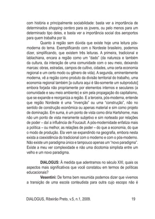 DIALOGUS, Ribeirão Preto, v.5, n.1, 2009. 19
com história e principalmente sociabilidade: basta ver a importância de
determinados shopping centers para os jovens, ou pelo menos para um
determinado tipo deles, e basta ver a importância social dos aeroportos
para quem trabalha por lá.
Quanto à região sem dúvida que existe hoje uma leitura pós-
moderna do tema. Exemplificando com o Nordeste brasileiro, podemos
dizer, simplificando, que existem três leituras. A primeira, tradicional e
lablachiana, encara a região como um “dado” (da natureza e também
da cultura, da interação de uma comunidade com o seu meio, deixando
marcas: obras, estradas, campos de cultivo, cidades, uma certa economia
regional e um certo modo ou gênero de vida). A segunda, eminentemente
moderna, vê a região como produto da divisão territorial do trabalho, uma
economia regional também [a cultura aqui é tão-somente um subproduto]
embora forjada não propriamente por elementos internos e seculares (a
comunidade e seu meio ambiente) e sim pela propagação do capitalismo,
que se expande e reorganiza a região. E a terceira, pós-moderna, entende
que região Nordeste é uma “invenção” ou uma “construção”, não no
sentido de construção econômica ou apenas material e sim como projeto
de dominação. Em suma, é um ponto de vista como diria Hartshorne, mas
não um ponto de vista meramente subjetivo e sim norteado por relações
de poder – daí a influência de Foucault. A pós-modernidade enfatiza mais
a política – ou melhor, as relações de poder – do que a economia, do que
o modo de produção. Ela vem se expandindo na geografia, embora nesta
exista a coexistência do tradicional com o moderno e com o pós-moderno.
Não existe um paradigma único e tampouco apenas um “novo paradigma”.
Existe a meu ver complexidade e não uma dicotomia simplista entre um
velho e um novo paradigma.
DIALOGUS: À medida que adentramos no século XXI, quais os
aspectos mais significativos que você constatou em termos de políticas
educacionais?
Vesentini: De forma bem resumida podemos dizer que vivemos
a transição de uma escola conteudista para outra cujo escopo não é
 