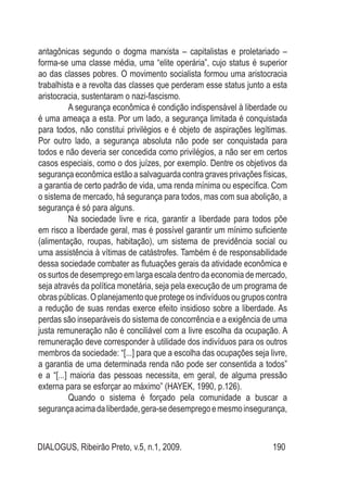 DIALOGUS, Ribeirão Preto, v.5, n.1, 2009. 190
antagônicas segundo o dogma marxista – capitalistas e proletariado –
forma-se uma classe média, uma “elite operária”, cujo status é superior
ao das classes pobres. O movimento socialista formou uma aristocracia
trabalhista e a revolta das classes que perderam esse status junto a esta
aristocracia, sustentaram o nazi-fascismo.
A segurança econômica é condição indispensável à liberdade ou
é uma ameaça a esta. Por um lado, a segurança limitada é conquistada
para todos, não constitui privilégios e é objeto de aspirações legítimas.
Por outro lado, a segurança absoluta não pode ser conquistada para
todos e não deveria ser concedida como privilégios, a não ser em certos
casos especiais, como o dos juízes, por exemplo. Dentre os objetivos da
segurança econômica estão a salvaguarda contra graves privações físicas,
a garantia de certo padrão de vida, uma renda mínima ou específica. Com
o sistema de mercado, há segurança para todos, mas com sua abolição, a
segurança é só para alguns.
Na sociedade livre e rica, garantir a liberdade para todos põe
em risco a liberdade geral, mas é possível garantir um mínimo suficiente
(alimentação, roupas, habitação), um sistema de previdência social ou
uma assistência à vítimas de catástrofes. Também é de responsabilidade
dessa sociedade combater as flutuações gerais da atividade econômica e
os surtos de desemprego em larga escala dentro da economia de mercado,
seja através da política monetária, seja pela execução de um programa de
obras públicas. O planejamento que protege os indivíduos ou grupos contra
a redução de suas rendas exerce efeito insidioso sobre a liberdade. As
perdas são inseparáveis do sistema de concorrência e a exigência de uma
justa remuneração não é conciliável com a livre escolha da ocupação. A
remuneração deve corresponder à utilidade dos indivíduos para os outros
membros da sociedade: “[...] para que a escolha das ocupações seja livre,
a garantia de uma determinada renda não pode ser consentida a todos”
e a “[...] maioria das pessoas necessita, em geral, de alguma pressão
externa para se esforçar ao máximo” (HAYEK, 1990, p.126).
Quando o sistema é forçado pela comunidade a buscar a
segurançaacimadaliberdade,gera-sedesempregoemesmoinsegurança,
 