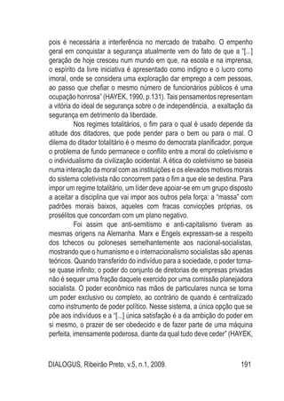 DIALOGUS, Ribeirão Preto, v.5, n.1, 2009. 191
pois é necessária a interferência no mercado de trabalho. O empenho
geral em conquistar a segurança atualmente vem do fato de que a “[...]
geração de hoje cresceu num mundo em que, na escola e na imprensa,
o espírito da livre iniciativa é apresentado como indigno e o lucro como
imoral, onde se considera uma exploração dar emprego a cem pessoas,
ao passo que chefiar o mesmo número de funcionários públicos é uma
ocupação honrosa” (HAYEK, 1990, p.131). Tais pensamentos representam
a vitória do ideal de segurança sobre o de independência, a exaltação da
segurança em detrimento da liberdade.
Nos regimes totalitários, o fim para o qual é usado depende da
atitude dos ditadores, que pode pender para o bem ou para o mal. O
dilema do ditador totalitário é o mesmo do democrata planificador, porque
o problema de fundo permanece o conflito entre a moral do coletivismo e
o individualismo da civilização ocidental. A ética do coletivismo se baseia
numa interação da moral com as instituições e os elevados motivos morais
do sistema coletivista não concorrem para o fim a que ele se destina. Para
impor um regime totalitário, um líder deve apoiar-se em um grupo disposto
a aceitar a disciplina que vai impor aos outros pela força: a “massa” com
padrões morais baixos, aqueles com fracas convicções próprias, os
prosélitos que concordam com um plano negativo.
Foi assim que anti-semitismo e anti-capitalismo tiveram as
mesmas origens na Alemanha. Marx e Engels expressam-se a respeito
dos tchecos ou poloneses semelhantemente aos nacional-socialistas,
mostrando que o humanismo e o internacionalismo socialistas são apenas
teóricos. Quando transferido do indivíduo para a sociedade, o poder torna-
se quase infinito; o poder do conjunto de diretorias de empresas privadas
não é sequer uma fração daquele exercido por uma comissão planejadora
socialista. O poder econômico nas mãos de particulares nunca se torna
um poder exclusivo ou completo, ao contrário de quando é centralizado
como instrumento de poder político. Nesse sistema, a única opção que se
põe aos indivíduos e a “[...] única satisfação é a da ambição do poder em
si mesmo, o prazer de ser obedecido e de fazer parte de uma máquina
perfeita, imensamente poderosa, diante da qual tudo deve ceder” (HAYEK,
 