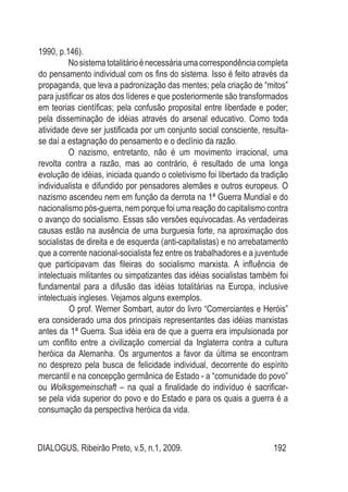 DIALOGUS, Ribeirão Preto, v.5, n.1, 2009. 192
1990, p.146).
Nosistematotalitárioénecessáriaumacorrespondênciacompleta
do pensamento individual com os fins do sistema. Isso é feito através da
propaganda, que leva a padronização das mentes; pela criação de “mitos”
para justificar os atos dos líderes e que posteriormente são transformados
em teorias científicas; pela confusão proposital entre liberdade e poder;
pela disseminação de idéias através do arsenal educativo. Como toda
atividade deve ser justificada por um conjunto social consciente, resulta-
se daí a estagnação do pensamento e o declínio da razão.
O nazismo, entretanto, não é um movimento irracional, uma
revolta contra a razão, mas ao contrário, é resultado de uma longa
evolução de idéias, iniciada quando o coletivismo foi libertado da tradição
individualista e difundido por pensadores alemães e outros europeus. O
nazismo ascendeu nem em função da derrota na 1ª Guerra Mundial e do
nacionalismo pós-guerra, nem porque foi uma reação do capitalismo contra
o avanço do socialismo. Essas são versões equivocadas. As verdadeiras
causas estão na ausência de uma burguesia forte, na aproximação dos
socialistas de direita e de esquerda (anti-capitalistas) e no arrebatamento
que a corrente nacional-socialista fez entre os trabalhadores e a juventude
que participavam das fileiras do socialismo marxista. A influência de
intelectuais militantes ou simpatizantes das idéias socialistas também foi
fundamental para a difusão das idéias totalitárias na Europa, inclusive
intelectuais ingleses. Vejamos alguns exemplos.
	 O prof. Werner Sombart, autor do livro “Comerciantes e Heróis”
era considerado uma dos principais representantes das idéias marxistas
antes da 1ª Guerra. Sua idéia era de que a guerra era impulsionada por
um conflito entre a civilização comercial da Inglaterra contra a cultura
heróica da Alemanha. Os argumentos a favor da última se encontram
no desprezo pela busca de felicidade individual, decorrente do espírito
mercantil e na concepção germânica de Estado - a “comunidade do povo”
ou Wolksgemeinschaft – na qual a finalidade do indivíduo é sacrificar-
se pela vida superior do povo e do Estado e para os quais a guerra é a
consumação da perspectiva heróica da vida.
 
