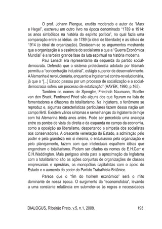 DIALOGUS, Ribeirão Preto, v.5, n.1, 2009. 193
	 O prof. Johann Plengue, erudito moderado e autor de “Marx
e Hegel”, escreveu um outro livro na época denominado “1789 e 1914:
os anos simbólicos na história do espírito político”, no qual fazia uma
comparação entre as idéias de 1789 (o ideal de liberdade) e as idéias de
1914 (o ideal de organização). Destacam-se os argumentos mostrando
que a organização é a essência do socialismo e que a “Guerra Econômica
Mundial” é a terceira grande fase da luta espiritual na história moderna.
	 Paul Lensch era representante da esquerda do partido social-
democrata. Defendia que o sistema protecionista adotado por Bismark
permitiu a “concentração industrial”, estágio superior de desenvolvimento.
AAlemanhaérevolucionária,enquantoaInglaterraécontra-revolucionária,
já que o “[...] Estado passou por um processo de socialização e a social-
democracia sofreu um processo de estatização” (HAYEK, 1990, p.165).
	 Também os nomes de Spengler, Friedrich Naumann, Moeller
van den Bruck, Ferdinand Fried são alguns dos que figuram na lista de
fomentadores e difusores do totalitarismo. Na Inglaterra, o fenômeno se
reproduz e, algumas características particulares fazem dessa nação um
campo fértil. Existem vários sintomas e semelhanças da Inglaterra de hoje
com há Alemanha trinta anos antes. Pode ser percebida uma analogia
entre os pontos de vista da direita e da esquerda no campo da economia,
como a oposição ao liberalismo, despertando a simpatia dos socialistas
aos conservadores. A crescente veneração do Estado, a admiração pelo
poder e pela grandeza em si mesma, o entusiasmo pela organização e
pelo planejamento, fazem com que intelectuais espalhem idéias que
engendram o totalitarismo. Podem ser citados os nomes de E.H.Carr e
C.H.Waddington. Mais perigoso ainda para a aproximação da Inglaterra
com o totalitarismo são as ações conjuntas de organizações de classes
empresariais e operárias, os monopólios capitalistas com o apoio do
Estado e o aumento do poder do Partido Trabalhista Britânico.
	 Parece que o “fim do homem econômico” será o mito
dominante de nossa época. O surgimento da “economofobia”, levando
a uma constante relutância em submeter-se às regras e necessidades
 