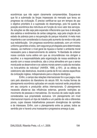 DIALOGUS, Ribeirão Preto, v.5, n.1, 2009. 194
econômicas que não sejam claramente compreendidas. Esquece-se
que foi a submissão às forças impessoais do mercado que levou ao
progresso da civilização. É preciso certificar-se que em tempos de paz
o objetivo prioritário é a supressão do desemprego, pois há queda da
posição econômica dos indivíduos em função do novo valor dos serviços.
As soluções se dão seja pela expansão inflacionária que leva à elevação
dos salários e rendimentos de certas categorias, seja pela criação de um
estado de pobreza para a recuperação do parque industrial. A meta mais
importante a ser considerada é a busca pelo aumento da renda e não pela
sua redistribuição. Um progresso econômico acelerado, com um mínimo
uniforme garantido a todos, sem segurança privilegiada para determinadas
classes, vai melhorar o nível geral da riqueza e manter o ambiente moral
necessário para o desenvolvimento do sistema: “A liberdade de ordenar
nossa conduta numa esfera em que as circunstâncias nos obrigam a
escolher, e a responsabilidade pela organização de nossa existência de
acordo com a nossa consciência, são a única atmosfera em que o senso
moral pode se desenvolver e os valores morais serem a cada dia recriados
no livre-arbítrio do indivíduo” (HAYEK, 1990, p.191). Já os efeitos do
coletivismo são destrutivos, levando à perda da fé nos valores específicos
da civilização inglesa, indispensáveis para a disputa ideológica.
	 Enfim, o campo das relações internacionais foi o que pagou mais
caro pelo abandono do liberalismo do século XIX. As muitas formas de
planejamento econômico aplicadas em escala nacional serão prejudiciais
em seu conjunto e produzirão atritos internacionais. O planejamento
necessita afastar-se das influências externas, gerando restrições ao
movimento de pessoas e mercadorias. Os recursos de cada nação serão
considerados sua propriedade exclusiva. Um planejamento em nível
internacional imporá um tipo de trabalho e um padrão de vida a diferentes
povos, cujas classes trabalhadoras possuem divergências de opiniões
e de interesses. Enfim, com o planejamento entre os países, todos se
sentirão pior e haverá uma incessante e progressiva ameaça à paz.
 