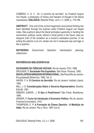 DIALOGUS, Ribeirão Preto, v.5, n.1, 2009. 195
COBÉRIO, C. G. V, On “o caminho da servidão”, by Friedrich August
Von Hayek: a philosophy of history and freedom of thought in the liberal
neoclassical. DIALOGUS. Ribeirão Preto, vol.5, n.1, 2009, p. 175-196.
ABSTRACT: One root of the current hegemonic economical thinking has
been identified through the Austrian writer Friedrich August von Hayek
notes. Wax euphoric about the liberal principles superiority in handing the
economical, political, social, ethical e moral points in the future, does an
eloquent critic of the socialism as a human’s realization promise. In his
writing the polemic is an art, certain are not in measured way and logic is
like a sophism.
KEYWORDS: Government; liberalism; individualism; planning;
collectivism.
REFERÊNCIAS BIBLIOGRÁFICAS
DICIONÁRIO DE CIÊNCIAS SOCIAIS. Rio de Janeiro: FGV, 1986.
DRUCKER, P. Sociedade Pós-Capitalista. São Paulo: Pioneira, 1995.
ENCICLOPÉDIAMIRADORINTERNACIONAL.SãoPaulo/RiodeJaneiro:
Encyclopaedia Britannica, 1995. Vol. 5.
HAYEK, F. A. O Caminho da Servidão. Rio de Janeiro: Instituto Liberal,
1990.
MILL, J. S. Considerações Sobre o Governo Representativo. Brasília:
EdUnB, 1981.
RIBEIRO JUNIOR., J. O Que é Positivismo? São Paulo: Brasiliense,
1986.
SINGER, P. Curso de Introdução à Economia Política. Rio de Janeiro:
Forense-Universitária, 1975.
THOMPSON, E. P. A Formação da Classe Operária - A Maldição de
Adão. Rio de Janeiro: Paz e Terra, 1987 (vol.II).
 