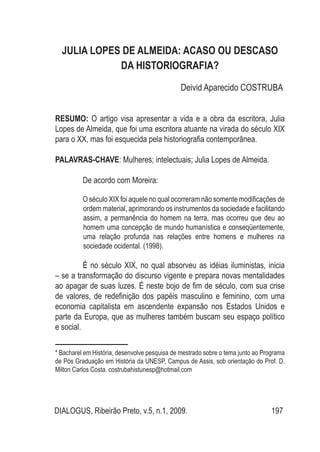 DIALOGUS, Ribeirão Preto, v.5, n.1, 2009. 197
JULIA LOPES DE ALMEIDA: ACASO OU DESCASO
DA HISTORIOGRAFIA?
Deivid Aparecido COSTRUBA*
RESUMO: O artigo visa apresentar a vida e a obra da escritora, Julia
Lopes de Almeida, que foi uma escritora atuante na virada do século XIX
para o XX, mas foi esquecida pela historiografia contemporânea.
PALAVRAS-CHAVE: Mulheres; intelectuais; Julia Lopes de Almeida.
De acordo com Moreira:
O século XIX foi aquele no qual ocorreram não somente modificações de
ordem material, aprimorando os instrumentos da sociedade e facilitando
assim, a permanência do homem na terra, mas ocorreu que deu ao
homem uma concepção de mundo humanística e conseqüentemente,
uma relação profunda nas relações entre homens e mulheres na
sociedade ocidental. (1998).
É no século XIX, no qual absorveu as idéias iluministas, inicia
– se a transformação do discurso vigente e prepara novas mentalidades
ao apagar de suas luzes. É neste bojo de fim de século, com sua crise
de valores, de redefinição dos papéis masculino e feminino, com uma
economia capitalista em ascendente expansão nos Estados Unidos e
parte da Europa, que as mulheres também buscam seu espaço político
e social.
* Bacharel em História, desenvolve pesquisa de mestrado sobre o tema junto ao Programa
de Pós Graduação em História da UNESP, Campus de Assis, sob orientação do Prof. D.
Milton Carlos Costa. costrubahistunesp@hotmail.com
 