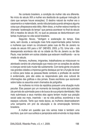 DIALOGUS, Ribeirão Preto, v.5, n.1, 2009. 198
	 No contexto brasileiro, a condição da mulher não era diferente.
No início do século XIX a mulher era destituída de qualquer instrução (é
claro que sempre houve exceções). O destino natural da mulher era o
casamento e a maternidade, sendo ridicularizada quando almejava alguma
coisa que ultrapassava esta idéia. Além disso, a mulher estava inserida na
chamada “aceleração do tempo” que parecia acontecer no final do século
XIX e meados do século XX, no qual as pessoas se deslumbravam com
tantas mudanças na vida social brasileira.
Segundo Neves, “Vertigem e aceleração do tempo. Esta
seria, sem dúvida, a sensação mais forte experimentada pelos homens
e mulheres que viviam ou circulavam pelas ruas do Rio de Janeiro na
virada do século XIX para o XX” (NEVES, 2003, p.15). Uma lufa – lufa
desesperada acontecia não só na cidade do Rio de Janeiro ou de São
Paulo, mas também em outras cidades que estavam modificando – se na
virada do século.
Homens, mulheres, imigrantes, trabalhadores se misturavam no
atordoado cenário de urbanização que mexia com os corações de adultos
e crianças vendo tudo mudar tão subitamente. Com tanta gente circulando
nas grandes cidades a imprensa ganha destaque por ter a função de levar
a notícia para todas as pessoas.Neste contexto a profissão de escritor
é evidenciada, pois são estes os responsáveis pelo eixo cultural de
informações das gráficas e dos jornais. Esses escritores que escreviam
sobre todos os assuntos eram chamados de polígrafos.
As mulheres no início da república possuem uma situação muito
peculiar. Elas passam por um momento de transição entre dois períodos
(do período de submissão para o de busca de sua própria identidade). Não
mais submissas a seus maridos elas agora tentam mudar sua posição
social cada vez mais, inserindo – se na vida política, econômica e nos
espaços culturais. Tanto que nesta época, as mulheres desencadearam
uma campanha em prol da educação e da emancipação feminina
brasileira.
A mulher em questão que nós vamos tratar é também uma
escritora, que com sua sutileza e perspicácia está envolvida no bojo desta
 