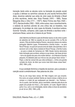 DIALOGUS, Ribeirão Preto, v.5, n.1, 2009. 199
transição (tanto entre os séculos como na transição de posição social)
e ajudou a delinear os caminhos culturais de uma escrita feminina.Além
disso, devemos salientar que antes de Julia Lopes de Almeida o Brasil
já tinha escritoras, dentre elas: Nísia Floresta (1810 – 1885), Teresa
Margarida Silva e Orta (1711 – 1787?), Maria Firmina dos Reis (1825 –
1917), NarcisaAmália (1852 – 1924), entre outras; mas o reconhecimento,
o estatuto de escritora advindo de uma crítica não só brasileira, mas
estrangeira, foi privilégio de Julia Lopes de Almeida. A escritora lusitana,
Guiomar Torrezão, comparou Júlia Lopes de Almeida a escritora norte –
americana Stowe, autora de a Cabana do pai Tomás.
Júlia Valentina da Silveira Lopes deAlmeida nasceu no dia vinte e quatro
de setembro de 1862 no casarão da rua do Lavradio nº53, no Rio de
Janeiro. Filha deAntôniaAdelina Pereira, natural de Lisboa e do médico
português Valentim Lopes. Primeiramente a família mudou – se para
Nova Friburgo, na qual com poucos anos de idade Julia aprendeu a ler e
escrever com a mãe. Após a estada em Nova Friburgo, a família mudou
– se para a cidade de Campinas em 1869. Desde menina demonstra
forte inclinação para as letras, embora no seu tempo, não fosse de bom
– tom e do agrado dos pais uma mulher dedicar – se à literatura.Quando
pequena, foi delatada pela sua irmã ao seu pai porque fazia versos: ”-
Papá, a Júlia faz versos! [Ao que Júlia confessa]: [...] tinha uma grande
vontade de chorar, de dizer que nunca mais faria essas coisas feias”.
(RIO, 1994, p.28).
A sua condição feminina a impedia de escrever, pois a pressão e
coerção social a amedrontavam. Nas palavras de Júlia:
Pois eu em moça fazia versos. Ah! Não imagina com que encanto.
Era como um prazer proibido! Sentia ao mesmo tempo a delícia de os
compor e o medo de que acabassem por descobri – los. Fechava -
me no quarto, bem fechada, abria a secretária, estendia pela alvura de
papel uma porção de rimas [...] De repente, um susto. Alguém batia a
porta. E eu, com a voz embargada, dando voltas à chave da secretária:
já vai! Já vai. (RIO, 1994, p.28).
 