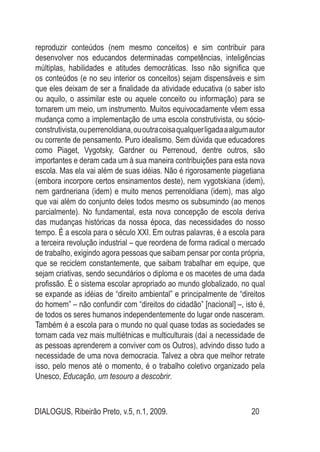 DIALOGUS, Ribeirão Preto, v.5, n.1, 2009. 20
reproduzir conteúdos (nem mesmo conceitos) e sim contribuir para
desenvolver nos educandos determinadas competências, inteligências
múltiplas, habilidades e atitudes democráticas. Isso não significa que
os conteúdos (e no seu interior os conceitos) sejam dispensáveis e sim
que eles deixam de ser a finalidade da atividade educativa (o saber isto
ou aquilo, o assimilar este ou aquele conceito ou informação) para se
tornarem um meio, um instrumento. Muitos equivocadamente vêem essa
mudança como a implementação de uma escola construtivista, ou sócio-
construtivista,ouperrenoldiana,ououtracoisaqualquerligadaaalgumautor
ou corrente de pensamento. Puro idealismo. Sem dúvida que educadores
como Piaget, Vygotsky, Gardner ou Perrenoud, dentre outros, são
importantes e deram cada um à sua maneira contribuições para esta nova
escola. Mas ela vai além de suas idéias. Não é rigorosamente piagetiana
(embora incorpore certos ensinamentos deste), nem vygotskiana (idem),
nem gardneriana (idem) e muito menos perrenoldiana (idem), mas algo
que vai além do conjunto deles todos mesmo os subsumindo (ao menos
parcialmente). No fundamental, esta nova concepção de escola deriva
das mudanças históricas da nossa época, das necessidades do nosso
tempo. É a escola para o século XXI. Em outras palavras, é a escola para
a terceira revolução industrial – que reordena de forma radical o mercado
de trabalho, exigindo agora pessoas que saibam pensar por conta própria,
que se reciclem constantemente, que saibam trabalhar em equipe, que
sejam criativas, sendo secundários o diploma e os macetes de uma dada
profissão. É o sistema escolar apropriado ao mundo globalizado, no qual
se expande as idéias de “direito ambiental” e principalmente de “direitos
do homem” – não confundir com “direitos do cidadão” [nacional] –, isto é,
de todos os seres humanos independentemente do lugar onde nasceram.
Também é a escola para o mundo no qual quase todas as sociedades se
tornam cada vez mais multiétnicas e multiculturais (daí a necessidade de
as pessoas aprenderem a conviver com os Outros), advindo disso tudo a
necessidade de uma nova democracia. Talvez a obra que melhor retrate
isso, pelo menos até o momento, é o trabalho coletivo organizado pela
Unesco, Educação, um tesouro a descobrir.
 