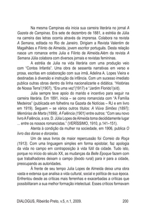 DIALOGUS, Ribeirão Preto, v.5, n.1, 2009. 200
Na mesma Campinas ela inicia sua carreira literária no jornal A
Gazeta de Campinas. Era sete de dezembro de 1881, a estréia de Júlia
na carreira das letras ocorria através da imprensa. Colabora na revista
A Semana, editada no Rio de Janeiro. Dirigiam a Revista Valentim de
Magalhães e Filinto de Almeida, jovem escritor português. Desta relação
nasce um romance entre Julia e Filinto de Almeida.Além da revista A
Semana Júlia colabora com diversos jornais e revistas femininas.
A estréia de Julia na vida literária com uma produção veio
com “Contos Infantis”. Uma obra de sessenta narrativas em verso e
prosa, escritas em colaboração com sua irmã, Adelina A. Lopes Vieira e
destinadas à diversão e instrução da infância. Com um sucesso imediato
publica outras obras dentro da linha nacionalizante e didática. “Histórias
de Nossa Terra”(1907), “Era uma vez”(1917) e “Jardim Florido”(s/d).
Julia sempre teve apoio do marido e incentivo para seguir na
carreira literária. Em 1891, inicia – se como romancista com “A Família
Medeiros” (publicada em folhetins na Gazeta de Notícias – RJ e em livro
em 1919). Seguem – se vários outros títulos: A Viúva Simões (1897);
Memórias de Marta (1899), AFalência (1901) entre outros: “Com seu novo
livroAFalência, a sra. D. Júlia Lopes deAlmeida toma decididamente lugar
... entre os nossos romancistas.” (VERÍSSIMO, 1910, p.141–151).
Atenta à condição da mulher na sociedade, em 1906, publica O
livro das donas e donzelas.
Um de seus livros de maior repercussão foi Correio da Roça
(1913). Com uma linguagem simples em forma epistolar, faz apologia
da vida no campo em contraposição à vida fútil da cidade. Tudo isto,
porque no início do século XX, as mudanças da Belle Epoque fazem com
que trabalhadores deixam o campo (êxodo rural) para ir para a cidade,
preocupando as autoridades.
À frente de seu tempo Julia Lopes de Almeida deixa uma obra
vasta e extensa que analisa a vida cultural, social e política de sua época.
Enfrentou desde as críticas mais ferrenhas e exacerbadas a críticas que
possibilitaram a sua melhor formação intelectual. Esses críticos formavam
 