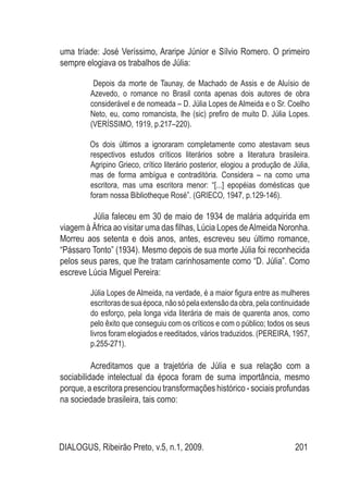 DIALOGUS, Ribeirão Preto, v.5, n.1, 2009. 201
uma tríade: José Veríssimo, Araripe Júnior e Sílvio Romero. O primeiro
sempre elogiava os trabalhos de Júlia:
Depois da morte de Taunay, de Machado de Assis e de Aluísio de
Azevedo, o romance no Brasil conta apenas dois autores de obra
considerável e de nomeada – D. Júlia Lopes de Almeida e o Sr. Coelho
Neto, eu, como romancista, lhe (sic) prefiro de muito D. Júlia Lopes.
(VERÍSSIMO, 1919, p.217–220).
Os dois últimos a ignoraram completamente como atestavam seus
respectivos estudos críticos literários sobre a literatura brasileira.
Agripino Grieco, crítico literário posterior, elogiou a produção de Júlia,
mas de forma ambígua e contraditória. Considera – na como uma
escritora, mas uma escritora menor: “[...] epopéias domésticas que
foram nossa Bibliotheque Rosé”. (GRIECO, 1947, p.129-146).
	 Júlia faleceu em 30 de maio de 1934 de malária adquirida em
viagem à África ao visitar uma das filhas, Lúcia Lopes deAlmeida Noronha.
Morreu aos setenta e dois anos, antes, escreveu seu último romance,
“Pássaro Tonto” (1934). Mesmo depois de sua morte Júlia foi reconhecida
pelos seus pares, que lhe tratam carinhosamente como “D. Júlia”. Como
escreve Lúcia Miguel Pereira:
Júlia Lopes de Almeida, na verdade, é a maior figura entre as mulheres
escritorasdesuaépoca,nãosópelaextensãodaobra,pelacontinuidade
do esforço, pela longa vida literária de mais de quarenta anos, como
pelo êxito que conseguiu com os críticos e com o público; todos os seus
livros foram elogiados e reeditados, vários traduzidos. (PEREIRA, 1957,
p.255-271).
	 Acreditamos que a trajetória de Júlia e sua relação com a
sociabilidade intelectual da época foram de suma importância, mesmo
porque, a escritora presenciou transformações histórico - sociais profundas
na sociedade brasileira, tais como:
 