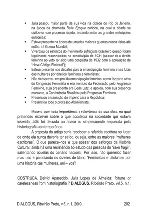 DIALOGUS, Ribeirão Preto, v.5, n.1, 2009. 202
Julia passou maior parte de sua vida na cidade do Rio de Janeiro,	
na época da chamada Belle Époque carioca, na qual a cidade se
civilizava num processo rápido, tentando imitar as grandes metrópoles
européias;
Esteve presente na época de uma das maiores guerras nunca vistas até	
então: a I Guerra Mundial;
Vivenciou os esforços do movimento sufragista brasileiro que só foram	
legalmente reconhecidos na constituição de 1934 (apesar de o direito
feminino ao voto ter sido uma conquista de 1932 com a aprovação de
“Novo Código Eleitoral”);
Esteve presente nos debates para a emancipação feminina e nas lutas	
das mulheres por direitos femininos e feministas;
Não só escreveu em prol da emancipação feminina, como fez parte ativa	
do Congresso Feminista e era membro da Federação pelo Progresso
Feminino, cuja presidenta era Berta Lutz, e apoiou, com sua presença
marcante, a Conferência Brasileira pelo Progresso Feminino.
Presenciou a transição do Império para a República;	
Presenciou todo o processo Abolicionista.	
Mesmo com toda importância e relevância de sua obra, na qual
pretendeu escrever sobre o que acontecia na sociedade que estava
inserida, Júlia foi deixada ao acaso ou simplesmente esquecida pela
historiografia contemporânea.
A proposta do artigo seria recolocar a referida escritora no lugar
de onde ela nunca deveria ter saído, ou seja, entre as maiores “mulheres
escritoras”. O que parece–nos é que apesar dos esforços da História
Cultural, ainda há uma resistência ao estudo das pessoas do “sexo frágil”,
salientando aquelas do cenário nacional. Por isso, não querendo fazer
mau uso e parodiando os dizeres de Marx: ”Feministas e diletantes por
uma história das mulheres, uni – vos”!
COSTRUBA, Deivid Aparecido. Julia Lopes de Almeida: fortune or
carelessness from historiografia ? DIALOGUS. Ribeirão Preto, vol.5, n.1,
 