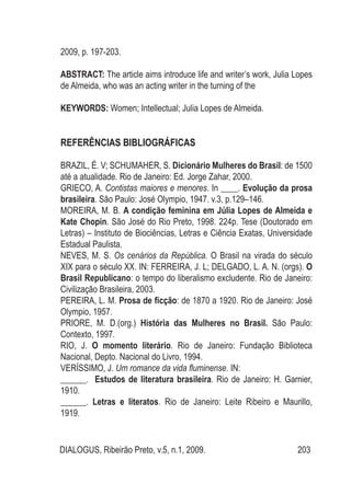 DIALOGUS, Ribeirão Preto, v.5, n.1, 2009. 203
2009, p. 197-203.
ABSTRACT: The article aims introduce life and writer’s work, Julia Lopes
de Almeida, who was an acting writer in the turning of the
KEYWORDS: Women; Intellectual; Julia Lopes de Almeida.
REFERÊNCIAS BIBLIOGRÁFICAS
BRAZIL, É. V; SCHUMAHER, S. Dicionário Mulheres do Brasil: de 1500
até a atualidade. Rio de Janeiro: Ed. Jorge Zahar, 2000.
GRIECO, A. Contistas maiores e menores. In ____. Evolução da prosa
brasileira. São Paulo: José Olympio, 1947. v.3, p.129–146.
MOREIRA, M. B. A condição feminina em Júlia Lopes de Almeida e
Kate Chopin. São José do Rio Preto, 1998. 224p. Tese (Doutorado em
Letras) – Instituto de Biociências, Letras e Ciência Exatas, Universidade
Estadual Paulista.
NEVES, M. S. Os cenários da República. O Brasil na virada do século
XIX para o século XX. IN: FERREIRA, J. L; DELGADO, L. A. N. (orgs). O
Brasil Republicano: o tempo do liberalismo excludente. Rio de Janeiro:
Civilização Brasileira, 2003.
PEREIRA, L. M. Prosa de ficção: de 1870 a 1920. Rio de Janeiro: José
Olympio, 1957.
PRIORE, M. D.(org.) História das Mulheres no Brasil. São Paulo:
Contexto, 1997.
RIO, J. O momento literário. Rio de Janeiro: Fundação Biblioteca
Nacional, Depto. Nacional do Livro, 1994.
VERÍSSIMO, J. Um romance da vida fluminense. IN:
______. Estudos de literatura brasileira. Rio de Janeiro: H. Garnier,
1910.
______. Letras e literatos. Rio de Janeiro: Leite Ribeiro e Maurillo,
1919.
 