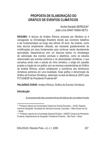 DIALOGUS, Ribeirão Preto, v.5, n.1, 2009. 207
PROPOSTA DE ELABORAÇÃO DO
GRÁFICO DE EVENTOS CLIMÁTICOS
André Geraldo BEREZUK*
João Lima SANT´ANNA NETO**
RESUMO: A técnica de Análise Rítmica proposta por Monteiro já é
consagrada na Climatologia Brasileira devido aos inúmeros trabalhos
a ela fundamentados ao longo dos últimos 30 anos. No entanto, como
toda técnica amplamente utilizada, ela necessita gradativamente de
modificações em seus fundamentos para continuar sendo devidamente
aproveitada. Deparando-se com um discurso teórico na climatologia
de valorização dos eventos pontuais e aleatórios, como os estudos
relacionados aos eventos extremos e às adversidades climáticas, o que
conceitua ainda mais o estudo do ritmo climático, o artigo em questão
propõe a criação de um gráfico com as mesmas características do Gráfico
de Análise Rítmica, porém enfatizando a ocorrência dos fenômenos
climáticos extremos em uma localidade. Esse gráfico é denominado de
Gráfico de Eventos Climáticos, elaborado na tese de Berezuk (2007) pela
FCT/UNESP de Presidente Prudente-SP.
PALAVRAS CHAVE: Análise Rítmica; Gráfico de Eventos Climáticos.
Introdução
Acompreensãodascaracterísticasclimáticasdeumadeterminada
* Professor adjunto da Universidade Federal da Grande Dourados – UFGD, Departa-
mento de Geografia. Faculdade de Ciências Humanas, Dourados – Mato Grosso do Sul
– Brasil.
** Professor adjunto da Universidade Estadual Paulista - UNESP, Campus de Presidente
Prudente, Departamento de Geografia, Presidente Prudente – São Paulo – Brasil.
 