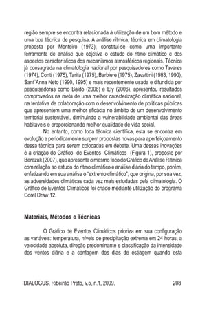 DIALOGUS, Ribeirão Preto, v.5, n.1, 2009. 208
região sempre se encontra relacionada à utilização de um bom método e
uma boa técnica de pesquisa. A análise rítmica, técnica em climatologia
proposta por Monteiro (1973), constitui-se como uma importante
ferramenta de análise que objetiva o estudo do ritmo climático e dos
aspectos característicos dos mecanismos atmosféricos regionais. Técnica
já consagrada na climatologia nacional por pesquisadores como Tavares
(1974), Conti (1975), Tarifa (1975), Barbiere (1975), Zavattini (1983, 1990),
Sant´Anna Neto (1990, 1995) e mais recentemente usada e difundida por
pesquisadoras como Baldo (2006) e Ely (2006), apresentou resultados
comprovados na meta de uma melhor caracterização climática nacional,
na tentativa de colaboração com o desenvolvimento de políticas públicas
que apresentem uma melhor eficácia no âmbito de um desenvolvimento
territorial sustentável, diminuindo a vulnerabilidade ambiental das áreas
habitáveis e proporcionando melhor qualidade de vida social.
No entanto, como toda técnica científica, esta se encontra em
evolução e periodicamente surgem propostas novas para aperfeiçoamento
dessa técnica para serem colocadas em debate. Uma dessas inovações
é a criação do Gráfico de Eventos Climáticos (Figura 1), proposto por
Berezuk(2007),queapresentaomesmofocodoGráficodeAnáliseRítmica
com relação ao estudo do ritmo climático e análise diária do tempo, porém,
enfatizando em sua análise o “extremo climático”, que origina, por sua vez,
as adversidades climáticas cada vez mais estudadas pela climatologia. O
Gráfico de Eventos Climáticos foi criado mediante utilização do programa
Corel Draw 12.
Materiais, Métodos e Técnicas
O Gráfico de Eventos Climáticos prioriza em sua configuração
as variáveis: temperatura, níveis de precipitação extrema em 24 horas, a
velocidade absoluta, direção predominante e classificação da intensidade
dos ventos diária e a contagem dos dias de estiagem quando esta
 