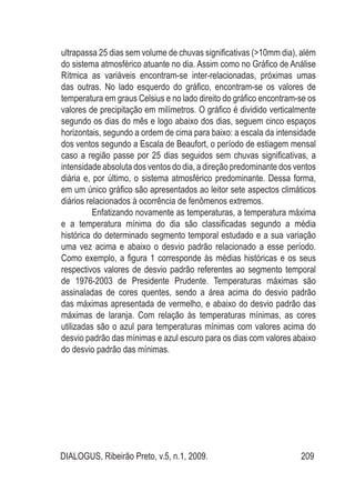 DIALOGUS, Ribeirão Preto, v.5, n.1, 2009. 209
ultrapassa 25 dias sem volume de chuvas significativas (>10mm dia), além
do sistema atmosférico atuante no dia. Assim como no Gráfico de Análise
Rítmica as variáveis encontram-se inter-relacionadas, próximas umas
das outras. No lado esquerdo do gráfico, encontram-se os valores de
temperatura em graus Celsius e no lado direito do gráfico encontram-se os
valores de precipitação em milímetros. O gráfico é dividido verticalmente
segundo os dias do mês e logo abaixo dos dias, seguem cinco espaços
horizontais, segundo a ordem de cima para baixo: a escala da intensidade
dos ventos segundo a Escala de Beaufort, o período de estiagem mensal
caso a região passe por 25 dias seguidos sem chuvas significativas, a
intensidade absoluta dos ventos do dia, a direção predominante dos ventos
diária e, por último, o sistema atmosférico predominante. Dessa forma,
em um único gráfico são apresentados ao leitor sete aspectos climáticos
diários relacionados à ocorrência de fenômenos extremos.
Enfatizando novamente as temperaturas, a temperatura máxima
e a temperatura mínima do dia são classificadas segundo a média
histórica do determinado segmento temporal estudado e a sua variação
uma vez acima e abaixo o desvio padrão relacionado a esse período.
Como exemplo, a figura 1 corresponde às médias históricas e os seus
respectivos valores de desvio padrão referentes ao segmento temporal
de 1976-2003 de Presidente Prudente. Temperaturas máximas são
assinaladas de cores quentes, sendo a área acima do desvio padrão
das máximas apresentada de vermelho, e abaixo do desvio padrão das
máximas de laranja. Com relação às temperaturas mínimas, as cores
utilizadas são o azul para temperaturas mínimas com valores acima do
desvio padrão das mínimas e azul escuro para os dias com valores abaixo
do desvio padrão das mínimas.
 