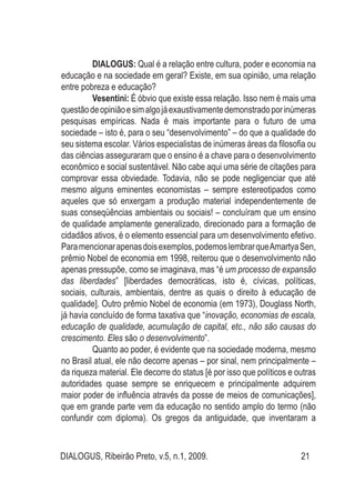 DIALOGUS, Ribeirão Preto, v.5, n.1, 2009. 21
DIALOGUS: Qual é a relação entre cultura, poder e economia na
educação e na sociedade em geral? Existe, em sua opinião, uma relação
entre pobreza e educação?
Vesentini: É óbvio que existe essa relação. Isso nem é mais uma
questãodeopiniãoesimalgojáexaustivamentedemonstradoporinúmeras
pesquisas empíricas. Nada é mais importante para o futuro de uma
sociedade – isto é, para o seu “desenvolvimento” – do que a qualidade do
seu sistema escolar. Vários especialistas de inúmeras áreas da filosofia ou
das ciências asseguraram que o ensino é a chave para o desenvolvimento
econômico e social sustentável. Não cabe aqui uma série de citações para
comprovar essa obviedade. Todavia, não se pode negligenciar que até
mesmo alguns eminentes economistas – sempre estereotipados como
aqueles que só enxergam a produção material independentemente de
suas conseqüências ambientais ou sociais! – concluíram que um ensino
de qualidade amplamente generalizado, direcionado para a formação de
cidadãos ativos, é o elemento essencial para um desenvolvimento efetivo.
Paramencionarapenasdoisexemplos,podemoslembrarqueAmartyaSen,
prêmio Nobel de economia em 1998, reiterou que o desenvolvimento não
apenas pressupõe, como se imaginava, mas “é um processo de expansão
das liberdades” [liberdades democráticas, isto é, cívicas, políticas,
sociais, culturais, ambientais, dentre as quais o direito à educação de
qualidade]. Outro prêmio Nobel de economia (em 1973), Douglass North,
já havia concluído de forma taxativa que “inovação, economias de escala,
educação de qualidade, acumulação de capital, etc., não são causas do
crescimento. Eles são o desenvolvimento”.
Quanto ao poder, é evidente que na sociedade moderna, mesmo
no Brasil atual, ele não decorre apenas – por sinal, nem principalmente –
da riqueza material. Ele decorre do status [é por isso que políticos e outras
autoridades quase sempre se enriquecem e principalmente adquirem
maior poder de influência através da posse de meios de comunicações],
que em grande parte vem da educação no sentido amplo do termo (não
confundir com diploma). Os gregos da antiguidade, que inventaram a
 