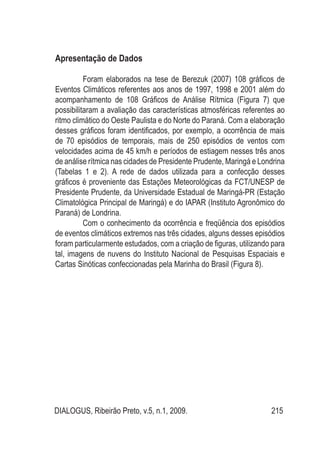 DIALOGUS, Ribeirão Preto, v.5, n.1, 2009. 215
Apresentação de Dados
Foram elaborados na tese de Berezuk (2007) 108 gráficos de
Eventos Climáticos referentes aos anos de 1997, 1998 e 2001 além do
acompanhamento de 108 Gráficos de Análise Rítmica (Figura 7) que
possibilitaram a avaliação das características atmosféricas referentes ao
ritmo climático do Oeste Paulista e do Norte do Paraná. Com a elaboração
desses gráficos foram identificados, por exemplo, a ocorrência de mais
de 70 episódios de temporais, mais de 250 episódios de ventos com
velocidades acima de 45 km/h e períodos de estiagem nesses três anos
de análise rítmica nas cidades de Presidente Prudente, Maringá e Londrina
(Tabelas 1 e 2). A rede de dados utilizada para a confecção desses
gráficos é proveniente das Estações Meteorológicas da FCT/UNESP de
Presidente Prudente, da Universidade Estadual de Maringá-PR (Estação
Climatológica Principal de Maringá) e do IAPAR (Instituto Agronômico do
Paraná) de Londrina.
Com o conhecimento da ocorrência e freqüência dos episódios
de eventos climáticos extremos nas três cidades, alguns desses episódios
foram particularmente estudados, com a criação de figuras, utilizando para
tal, imagens de nuvens do Instituto Nacional de Pesquisas Espaciais e
Cartas Sinóticas confeccionadas pela Marinha do Brasil (Figura 8).
 