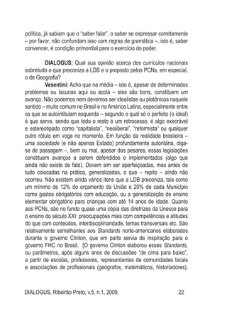 DIALOGUS, Ribeirão Preto, v.5, n.1, 2009. 22
política, já sabiam que o “saber falar”, o saber se expressar corretamente
– por favor, não confundam isso com regras de gramática –, isto é, saber
convencer, é condição primordial para o exercício do poder.
DIALOGUS: Qual sua opinião acerca dos currículos nacionais
sobretudo o que preconiza a LDB e o proposto pelos PCNs, em especial,
o de Geografia?
Vesentini: Acho que na média – isto é, apesar de determinados
problemas ou lacunas aqui ou acolá – eles são bons, constituem um
avanço. Não podemos nem devemos ser idealistas ou platônicos naquele
sentido – muito comum no Brasil e naAmérica Latina, especialmente entre
os que se autointitulam esquerda – segundo o qual só o perfeito (o ideal)
é que serve, sendo que todo o resto é um retrocesso, é algo execrável
e estereotipado como “capitalista”, “neoliberal”, “reformista” ou qualquer
outro rótulo em voga no momento. Em função da realidade brasileira –
uma sociedade (e não apenas Estado) profundamente autoritária, diga-
se de passagem –, bem ou mal, apesar dos pesares, essas legislações
constituem avanços a serem defendidos e implementados (algo que
ainda não existe de fato). Devem sim ser aperfeiçoadas, mas antes de
tudo colocadas na prática, generalizadas, o que – repito – ainda não
ocorreu. Não existem ainda vários itens que a LDB preconiza, tais como
um mínimo de 12% do orçamento da União e 20% de cada Município
como gastos obrigatórios com educação, ou a generalização do ensino
elementar obrigatório para crianças com até 14 anos de idade. Quanto
aos PCNs, são no fundo quase uma cópia das diretrizes da Unesco para
o ensino do século XXI: preocupações mais com competências e atitudes
do que com conteúdos, interdisciplinaridade, temas transversais etc. São
relativamente semelhantes aos Standards norte-americanos elaborados
durante o governo Clinton, que em parte servia de inspiração para o
governo FHC no Brasil. [O governo Clinton elaborou esses Standards,
ou parâmetros, após alguns anos de discussões “de cima para baixo”,
a partir de escolas, professores, representantes de comunidades locais
e associações de profissionais (geógrafos, matemáticos, historiadores).
 