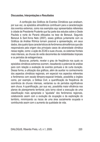 DIALOGUS, Ribeirão Preto, v.5, n.1, 2009. 220
Discussões, Interpretações e Resultados
A confecção dos Gráficos de Eventos Climáticos que analisam,
por sua vez, os episódios atmosféricos contribuem para a caracterização
dos eventos extremos, como nos exemplos aqui apresentados referentes
à cidade de Presidente Prudente que faz parte dos estudos sobre o Oeste
Paulista e norte do Paraná efetuados na tese de Berezuk. Segundo
Berezuk & Sant´Anna Neto (2007), esses gráficos juntamente com os
Gráficos de Análise Rítmica tornam possível a apresentação, em seus
dados, dos quatro tipos característicos de fenômenos atmosféricos que são
responsáveis pela origem dos principais casos de adversidade climática
nessa região, como: a ação de ZCAS e suas chuvas, os sistemas frontais
mais intensos, as chuvas de verão decorrentes de instabilidades tropicais
e os períodos de estiagem/seca.
Busca-se, portanto, revelar o grau de freqüência nos quais os
episódios climáticos extremos ocorrem, ressaltando o potencial de análise
para com relação a avaliação de eventos pontuais e de curta duração.
Dessa forma, a utilização dos gráficos, além de auxiliar no conhecimento
dos aspectos climáticos regionais, em especial nos aspectos referentes
a fenômenos com escala têmporo-espacial limitada, possibilita a órgãos
como, por exemplo, a Defesa Civil, a quantificação da freqüência de
ocorrência de chuvas intensas, ventanias ou de períodos significativos
sem chuva. A quantificação, por sua vez, possibilita maior eficiência nos
planos de planejamento territorial, pois torna viável a execução de uma
classificação mais apropriada e “ajustada” dos fenômenos regionais,
colaborando assim com a evolução da ocupação e da exploração do
território, minimizando os riscos de uma área socialmente ocupada e
contribuindo assim com o aumento da qualidade de vida.
 