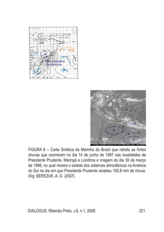 DIALOGUS, Ribeirão Preto, v.5, n.1, 2009. 221
Figura 8 – Carta Sinótica da Marinha do Brasil que retrata as fortes
chuvas que ocorreram no dia 14 de junho de 1997 nas localidades de
Presidente Prudente, Maringá e Londrina e imagem do dia 30 de março
de 1998, no qual mostra o estado dos sistemas atmosféricos na América
do Sul no dia em que Presidente Prudente recebeu 100,8 mm de chuva.
Org: BEREZUK, A. G. (2007)
 