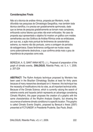 DIALOGUS, Ribeirão Preto, v.5, n.1, 2009. 222
Considerações Finais
Não só a técnica de análise rítmica, proposta por Monteiro, muito
difundida nas pesquisas de Climatologia Geográfica, mas também toda
técnica científica, é e precisa ser gradativamente aprimorada, dado
que os temas de pesquisa gradativamente se tornam mais complexos,
enfocando outros fatores que antes não eram enfocados. No caso da
proposta aqui apresentada o objetivo foi mostrar um gráfico com moldes
semelhantes aos dos Gráficos de Análise Rítmica onde se enfatizasse,
por sua vez, a ação mais pontual de fenômenos de característica
extrema, ou mesmo não tão pontuais, como a contagem de períodos
de estiagem/seca. Esses fenômenos configuram-se muitas vezes
como potencialmente destrutivos, o que confirma ainda mais o grau de
importância de propostas como esta.
BEREZUK, A. G, SANT`ANNA NETO, J. L. Proposal of preparation of the
graph of climatic events.. DIALOGUS, Ribeirão Preto, vol. 5, n. 1, 2009,
p. 207-224
ABSTRACT: The Rythm Analysis technique proposed by Monteiro has
been used in the Brazilian Climatology Studies at least for thirty years
because of many researches developed on it. However, this technique has
the necessity of modifications into its rules, as all important technical skills.
Because of the Climate Science, which is currently valuing the search of
extreme events and hazards (which represents an advantage considering
Climatic Rhythm), this paper proposes the creation of a graphic with the
same characteristics of the Rhythm Analysis Graphic, but showing the
occurrence of extreme climatic conditions in a specific location.This graphic
is called Climatic Events Graphic, proposed by Berezuk´s thesis (2007)
presented at FCT/UNESP, in Presidente Prudente, Sao Paulo, Brazil.
 