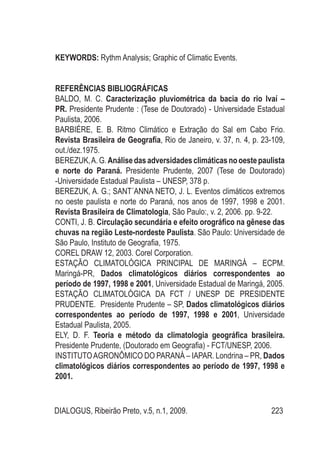DIALOGUS, Ribeirão Preto, v.5, n.1, 2009. 223
KEYWORDS: Rythm Analysis; Graphic of Climatic Events.
REFERÊNCIAS BIBLIOGRÁFICAS
BALDO, M. C. Caracterização pluviométrica da bacia do rio Ivaí –
PR. Presidente Prudente : (Tese de Doutorado) - Universidade Estadual
Paulista, 2006.
BARBIÉRE, E. B. Ritmo Climático e Extração do Sal em Cabo Frio.
Revista Brasileira de Geografia, Rio de Janeiro, v. 37, n. 4, p. 23-109,
out./dez.1975.
BEREZUK,A.G.Análisedasadversidadesclimáticasnooestepaulista
e norte do Paraná. Presidente Prudente, 2007 (Tese de Doutorado)
-Universidade Estadual Paulista – UNESP, 378 p.
BEREZUK, A. G.; SANT´ANNA NETO, J. L. Eventos climáticos extremos
no oeste paulista e norte do Paraná, nos anos de 1997, 1998 e 2001.
Revista Brasileira de Climatologia, São Paulo:, v. 2, 2006. pp. 9-22.
CONTI, J. B. Circulação secundária e efeito orográfico na gênese das
chuvas na região Leste-nordeste Paulista. São Paulo: Universidade de
São Paulo, Instituto de Geografia, 1975.
COREL DRAW 12, 2003. Corel Corporation.
ESTAÇÃO CLIMATOLÓGICA PRINCIPAL DE MARINGÁ – ECPM.
Maringá-PR, Dados climatológicos diários correspondentes ao
período de 1997, 1998 e 2001, Universidade Estadual de Maringá, 2005.
ESTAÇÃO CLIMATOLÓGICA DA FCT / UNESP DE PRESIDENTE
PRUDENTE. Presidente Prudente – SP, Dados climatológicos diários
correspondentes ao período de 1997, 1998 e 2001, Universidade
Estadual Paulista, 2005.
ELY, D. F. Teoria e método da climatologia geográfica brasileira.
Presidente Prudente, (Doutorado em Geografia) - FCT/UNESP, 2006.
INSTITUTOAGRONÔMICO DO PARANÁ – IAPAR. Londrina – PR, Dados
climatológicos diários correspondentes ao período de 1997, 1998 e
2001.
 