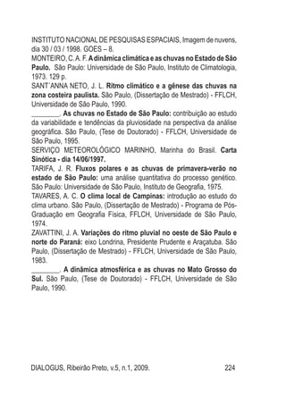 DIALOGUS, Ribeirão Preto, v.5, n.1, 2009. 224
INSTITUTO NACIONALDE PESQUISAS ESPACIAIS, Imagem de nuvens,
dia 30 / 03 / 1998. GOES – 8.
MONTEIRO,C.A.F.AdinâmicaclimáticaeaschuvasnoEstadodeSão
Paulo. São Paulo: Universidade de São Paulo, Instituto de Climatologia,
1973. 129 p.
SANT´ANNA NETO, J. L. Ritmo climático e a gênese das chuvas na
zona costeira paulista. São Paulo, (Dissertação de Mestrado) - FFLCH,
Universidade de São Paulo, 1990.
________. As chuvas no Estado de São Paulo: contribuição ao estudo
da variabilidade e tendências da pluviosidade na perspectiva da análise
geográfica. São Paulo, (Tese de Doutorado) - FFLCH, Universidade de
São Paulo, 1995.
SERVIÇO METEOROLÓGICO MARINHO, Marinha do Brasil. Carta
Sinótica - dia 14/06/1997.
TARIFA, J. R. Fluxos polares e as chuvas de primavera-verão no
estado de São Paulo: uma análise quantitativa do processo genético.
São Paulo: Universidade de São Paulo, Instituto de Geografia, 1975.
TAVARES, A. C. O clima local de Campinas: introdução ao estudo do
clima urbano. São Paulo, (Dissertação de Mestrado) - Programa de Pós-
Graduação em Geografia Física, FFLCH, Universidade de São Paulo,
1974.
ZAVATTINI, J. A. Variações do ritmo pluvial no oeste de São Paulo e
norte do Paraná: eixo Londrina, Presidente Prudente e Araçatuba. São
Paulo, (Dissertação de Mestrado) - FFLCH, Universidade de São Paulo,
1983.
________. A dinâmica atmosférica e as chuvas no Mato Grosso do
Sul. São Paulo, (Tese de Doutorado) - FFLCH, Universidade de São
Paulo, 1990.
 