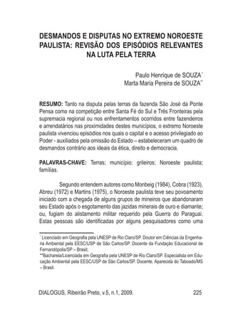 DIALOGUS, Ribeirão Preto, v.5, n.1, 2009. 225
DESMANDOS E DISPUTAS NO EXTREMO NOROESTE
PAULISTA: REVISÃO DOS EPISÓDIOS RELEVANTES
NA LUTA PELA TERRA
Paulo Henrique de SOUZA*
Marta Maria Pereira de SOUZA**
RESUMO: Tanto na disputa pelas terras da fazenda São José da Ponte
Pensa como na competição entre Santa Fé do Sul e Três Fronteiras pela
supremacia regional ou nos enfrentamentos ocorridos entre fazendeiros
e arrendatários nas proximidades destes municípios, o extremo Noroeste
paulista vivenciou episódios nos quais o capital e o acesso privilegiado ao
Poder - auxiliados pela omissão do Estado – estabeleceram um quadro de
desmandos contrário aos ideais da ética, direito e democracia.
PALAVRAS-CHAVE: Terras; município; grileiros; Noroeste paulista;
famílias.
Segundo entendem autores como Monbeig (1984), Cobra (1923),
Abreu (1972) e Martins (1975), o Noroeste paulista teve seu povoamento
iniciado com a chegada de alguns grupos de mineiros que abandonaram
seu Estado após o esgotamento das jazidas minerais de ouro e diamante;
ou, fugiam do alistamento militar requerido pela Guerra do Paraguai.
Estas pessoas são identificadas por alguns pesquisadores como uma
*
Licenciado em Geografia pela UNESP de Rio Claro/SP. Doutor em Ciências da Engenha-
ria Ambiental pela EESC/USP de São Carlos/SP. Docente da Fundação Educacional de
Fernandópolis/SP – Brasil;
**Bacharela/Licenciada em Geografia pela UNESP de Rio Claro/SP. Especialista em Edu-
cação Ambiental pela EESC/USP de São Carlos/SP. Docente. Aparecida do Taboado/MS
– Brasil.
 