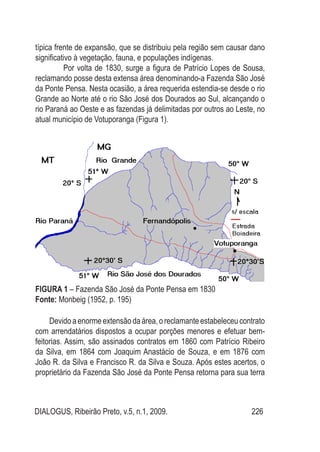 DIALOGUS, Ribeirão Preto, v.5, n.1, 2009. 226
típica frente de expansão, que se distribuiu pela região sem causar dano
significativo à vegetação, fauna, e populações indígenas.
Por volta de 1830, surge a figura de Patrício Lopes de Sousa,
reclamando posse desta extensa área denominando-a Fazenda São José
da Ponte Pensa. Nesta ocasião, a área requerida estendia-se desde o rio
Grande ao Norte até o rio São José dos Dourados ao Sul, alcançando o
rio Paraná ao Oeste e as fazendas já delimitadas por outros ao Leste, no
atual município de Votuporanga (Figura 1).
FIGURA 1 – Fazenda São José da Ponte Pensa em 1830
Fonte: Monbeig (1952, p. 195)
Devido a enorme extensão da área, o reclamante estabeleceu contrato
com arrendatários dispostos a ocupar porções menores e efetuar bem-
feitorias. Assim, são assinados contratos em 1860 com Patrício Ribeiro
da Silva, em 1864 com Joaquim Anastácio de Souza, e em 1876 com
João R. da Silva e Francisco R. da Silva e Souza. Após estes acertos, o
proprietário da Fazenda São José da Ponte Pensa retorna para sua terra
 