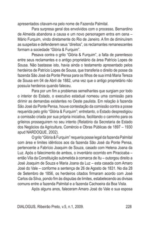 DIALOGUS, Ribeirão Preto, v.5, n.1, 2009. 228
apresentados citavam-na pelo nome de Fazenda Palmital.
Para surpresa geral dos envolvidos com o processo, Bernardino
de Almeida abandona a causa e um novo personagem entra em cena –
Mário Furquim, vindo diretamente do Rio de Janeiro. A fim de diminuírem
as suspeitas e defenderem seus “direitos”, os reclamantes remanescentes
formam a sociedade “Glória & Furquim”.
Pesava contra o grilo “Glória & Furquim”, a falta de parentesco
entre seus reclamantes e o antigo proprietário da área Patrício Lopes de
Sousa. Não bastasse isto, havia ainda o testamento apresentado pelos
herdeiros de Patrício Lopes de Sousa, que transferia o direito de posse da
fazenda São José da Ponte Pensa para os filhos de sua irmã Maria Tereza
de Sousa em 04 de Abril de 1882, uma vez que o antigo proprietário não
possuía herdeiros quando faleceu.
Para por um fim a problemas semelhantes que surgiam por todo
o interior do Estado, o executivo estadual nomeou uma comissão para
dirimir as demandas existentes no Oeste paulista. Em relação à fazenda
São José da Ponte Pensa, houve contestação da comissão contra a posse
requerida pelo grilo “Glória & Furquim”; entretanto, o Estado desprestigiou
a comissão criada por sua própria iniciativa, facilitando o caminho para os
grileiros prosseguirem no seu intento (Relatório da Secretaria de Estado
dos Negócios da Agricultura, Comércio e Obras Públicas de 1897 – 1930
apud NARDOQUE, 2002).
Ogrilo“Glória&Furquim”requeriaposselegaldafazendaPalmital
com área e limites idênticos aos da fazenda São José da Ponte Pensa,
pertencente a Fabrício Joaquim de Souza, casado com Helena Joana da
Luz. Após o falecimento de ambos, o inventário ocorrido em Piracicaba –
então Vila da Constituição submetida à comarca de Itu – outorgou direito a
José Joaquim de Souza e Maria Joana da Luz – esta casada com Amaro
José do Vale – conforme a sentença de 26 de Agosto de 1831. No dia 28
de Setembro de 1856, os herdeiros citados firmaram acordo com José
Carlos da Silva, pondo fim às disputas de limites, estabelecendo as divisas
comuns entre a fazenda Palmital e a fazenda Cachoeira da Boa Vista.
Após alguns anos, faleceram Amaro José do Vale e sua esposa
 