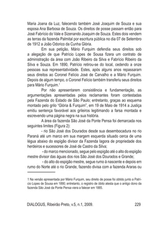 DIALOGUS, Ribeirão Preto, v.5, n.1, 2009. 229
Maria Joana da Luz, falecendo também José Joaquim de Souza e sua
esposa Ana Barbosa de Souza. Os direitos de posse passam então para
José Fabrício do Vale e Sizenando Joaquim de Souza. Estes dois vendem
as terras da fazenda Palmital por escritura pública no dia 07 de Setembro
de 1912 a João Odorico da Cunha Glória.
Em sua petição, Mário Furquim defendia seus direitos sob
a alegação de que Patrício Lopes de Sousa fizera um contrato de
administração da área com João Ribeiro da Silva e Fabrício Ribeiro da
Silva e Souza. Em 1890, Patrício retirou-se do local, cedendo a onze
pessoas sua representatividade. Estes, após alguns anos repassaram
seus direitos ao Coronel Felício José de Carvalho e a Mário Furquim.
Depois de algum tempo, o Coronel Felício também transferiu seus direitos
para Mário Furquim.1
Por não apresentarem consistência e fundamentação, as
argumentações apresentadas pelos reclamantes foram contestadas
pela Fazenda do Estado de São Paulo; entretanto, graças ao esquema
montado pelo grilo “Glória & Furquim”, em 19 de Maio de 1914 a Justiça
emitiu sentença favorável aos grileiros legitimando a farsa montada e
escrevendo uma página negra na sua história.
A área da fazenda São José da Ponte Pensa foi demarcada nos
seguintes limites (Figura 2):
- rio São José dos Dourados desde sua desembocadura no rio
Paraná até um marco em sua margem esquerda situado cerca de uma
légua abaixo do espigão divisor da Fazenda Iagora de propriedade dos
herdeiros e sucessores de José de Castro da Silva;
- do marco mencionado, segue pelo espigão até o alto do espigão
mestre divisor das águas dos rios São José dos Dourados e Grande;
- do alto do espigão mestre, segue rumo à nascente e depois em
rumo do Norte até o rio Grande, fazendo divisa com a fazenda Araras ou
1 Na versão apresentada por Mário Furquim, seu direito de posse foi obtido junto a Patrí-
cio Lopes de Sousa em 1890; entretanto, o registro de óbito atesta que o antigo dono da
fazenda São José da Ponte Pensa viera a falecer em 1885.
 