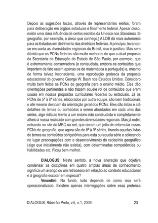 DIALOGUS, Ribeirão Preto, v.5, n.1, 2009. 23
Depois as sugestões locais, através de representantes eleitos, foram
para deliberação em órgãos estaduais e finalmente federal. Apesar disso,
existe uma clara influência de certos escritos da Unesco nos Standards de
geografia, por exemplo, o único que conheço.] A LDB dá mais autonomia
para os Estados em detrimento das diretrizes federais.Aprincípio, levando-
se em conta as diversidades regionais do Brasil, isso é positivo. Mas sem
dúvida que os PCNs federais são muito melhores do que a atual proposta
da Secretaria da Educação do Estado de São Paulo, por exemplo, que
é extremamente conservadora (e conteudista, embora os conteúdos que
importem de fato sejam apenas os de matemática e português) e, mesmo
de forma talvez inconsciente, uma reprodução grotesca da proposta
educacional do governo George W. Bush nos Estados Unidos. Considero
muito bem feitos os PCNs de geografia para o ensino médio. Eles dão
orientações pertinentes e não trazem aquele rol de conteúdos que eram
usuais em nossas propostas curriculares federais ou estaduais. Já os
PCNs de 5ª à 8ª séries, elaborados por outra equipe, são bem tradicionais
e até mesmo destoam da orientação geral dos PCNs. Eles dão listas e até
detalhes de temas ou conteúdos a serem abordados em cada uma das
séries, algo ridículo frente a um ensino não conteudista e completamente
alheio à nossa realidade com grandes diversidades regionais. Mas já notei,
entrando no site do MEC na net, que deram um jeito de reformular esses
PCNs de geografia, que agora são de 6ª à 9ª séries, tirando aquelas listas
de temas ou conteúdos obrigatórios para esta ou aquela série e colocando
no lugar preocupações com o desenvolvimento do raciocínio geográfico
(algo que inicialmente não existia), com determinadas competências ou
habilidades etc. Ficou bem melhor.
DIALOGUS: Neste sentido, a nova alteração que objetiva
condensar as disciplinas em quatro amplas áreas de conhecimento
significa um avanço ou um retrocesso em relação ao contexto educacional
e à geografia escolar em especial?
Vesentini: No fundo, tudo depende de como isso será
operacionalizado. Existem apenas interrogações sobre essa pretensa
 