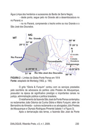 DIALOGUS, Ribeirão Preto, v.5, n.1, 2009. 230
Água Limpa dos herdeiros e sucessores do Barão de Serra Negra;
- deste ponto, segue pelo rio Grande até a desembocadura no
rio Paraná; e
- no rio Paraná, compreende o trecho entre os rios Grande e o
São José dos Dourados.
Figura 2 – Limites da Gleba Ponte Pensa em 1914
Fonte: adaptado de Monbeig (1952, p. 195)
O grilo “Gloria & Furquim” contou com os serviços prestados
pelo escritório de advocacia do político Júlio Prestes de Albuquerque,
possuidor na época de significativo prestígio e importantes canais na
justiça, administração pública e política brasileira.
O retalhamento da fazenda São José da Ponte Pensa contemplou
os reclamantes João Odorico da Cunha Glória e Mário Furquim; além de
Bernardino de Almeida – outrora reclamante e os advogados Júlio Prestes
de Albuquerque e Olympio Rodrigues Pimentel (tabela 1 e Figura 3).
Após a demarcação das terras, a fazenda São José da Ponte
 