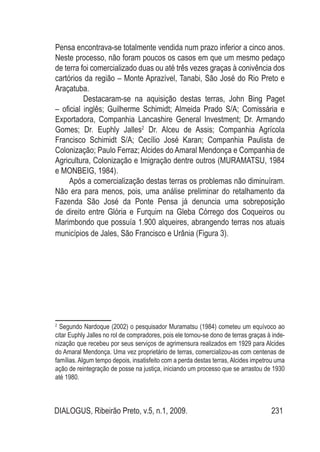 DIALOGUS, Ribeirão Preto, v.5, n.1, 2009. 231
Pensa encontrava-se totalmente vendida num prazo inferior a cinco anos.
Neste processo, não foram poucos os casos em que um mesmo pedaço
de terra foi comercializado duas ou até três vezes graças à conivência dos
cartórios da região – Monte Aprazível, Tanabi, São José do Rio Preto e
Araçatuba.
Destacaram-se na aquisição destas terras, John Bing Paget
– oficial inglês; Guilherme Schimidt; Almeida Prado S/A; Comissária e
Exportadora, Companhia Lancashire General Investment; Dr. Armando
Gomes; Dr. Euphly Jalles2
Dr. Alceu de Assis; Companhia Agrícola
Francisco Schimidt S/A; Cecílio José Karan; Companhia Paulista de
Colonização; Paulo Ferraz; Alcides do Amaral Mendonça e Companhia de
Agricultura, Colonização e Imigração dentre outros (MURAMATSU, 1984
e MONBEIG, 1984).
Após a comercialização destas terras os problemas não diminuíram.
Não era para menos, pois, uma análise preliminar do retalhamento da
Fazenda São José da Ponte Pensa já denuncia uma sobreposição
de direito entre Glória e Furquim na Gleba Córrego dos Coqueiros ou
Marimbondo que possuía 1.900 alqueires, abrangendo terras nos atuais
municípios de Jales, São Francisco e Urânia (Figura 3).
2
Segundo Nardoque (2002) o pesquisador Muramatsu (1984) cometeu um equívoco ao
citar Euphly Jalles no rol de compradores, pois ele tornou-se dono de terras graças à inde-
nização que recebeu por seus serviços de agrimensura realizados em 1929 para Alcides
do Amaral Mendonça. Uma vez proprietário de terras, comercializou-as com centenas de
famílias. Algum tempo depois, insatisfeito com a perda destas terras, Alcides impetrou uma
ação de reintegração de posse na justiça, iniciando um processo que se arrastou de 1930
até 1980.
 