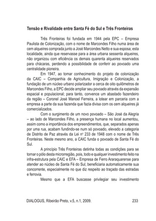 DIALOGUS, Ribeirão Preto, v.5, n.1, 2009. 233
Tensão e Rivalidade entre Santa Fé do Sul e Três Fronteiras
Três Fronteiras foi fundada em 1944 pela EPC – Empresa
Paulista de Colonização, com o nome de Marcondes Filho numa área de
cem alqueires comprada junto a José Marcondes Netto e sua esposa; esta
localidade, ainda que reservasse para a área urbana sessenta alqueires,
não organizou com eficiência os demais quarenta alqueires reservados
para chácaras, perdendo a possibilidade de conferir ao povoado uma
centralidade pioneira.
Em 1947, ao tomar conhecimento do projeto de colonização
da CAIC – Companhia de Agricultura, Imigração e Colonização, a
fundação de um núcleo urbano polarizador a cerca de oito quilômetros de
Marcondes Filho, a EPC decide ampliar seu povoado através da expansão
espacial e populacional; para tanto, convence um abastado fazendeiro
da região – Coronel José Manoel Ferreira, a lotear em parceria com a
empresa a parte da sua fazenda que fazia divisa com os cem alqueires já
comercializados.
Com o surgimento de um novo povoado – São José da Alegria
– ao lado de Marcondes Filho, a presença humana no local aumentou,
assim como a importância dos empreendimentos, que, separados apenas
por uma rua, acabam fundindo-se num só povoado, elevado a categoria
de Distrito de Paz através da Lei no
233 de 1948 com o nome de Três
Fronteiras. Neste mesmo ano, a CAIC funda o povoado de Santa Fé do
Sul.
A princípio Três Fronteiras detinha todas as condições para se
tornar o pólo desta microrregião, pois, todo e qualquer investimento feito na
infra-estrutura pela CAIC e EFA – Empresa de Ferro Araraquarense para
atender ao núcleo de Santa Fé do Sul, beneficiaria automaticamente sua
concorrente, especialmente no que diz respeito ao traçado das estradas
e ferrovia.
Mesmo que a EFA buscasse privilegiar seu investimento
 