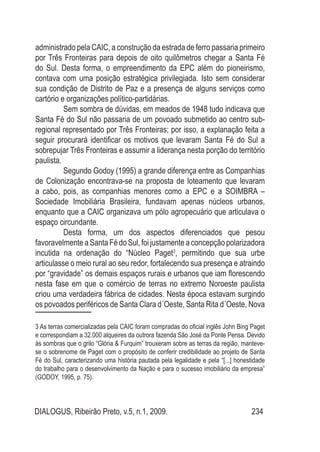 DIALOGUS, Ribeirão Preto, v.5, n.1, 2009. 234
administrado pela CAIC, a construção da estrada de ferro passaria primeiro
por Três Fronteiras para depois de oito quilômetros chegar a Santa Fé
do Sul. Desta forma, o empreendimento da EPC além do pioneirismo,
contava com uma posição estratégica privilegiada. Isto sem considerar
sua condição de Distrito de Paz e a presença de alguns serviços como
cartório e organizações político-partidárias.
Sem sombra de dúvidas, em meados de 1948 tudo indicava que
Santa Fé do Sul não passaria de um povoado submetido ao centro sub-
regional representado por Três Fronteiras; por isso, a explanação feita a
seguir procurará identificar os motivos que levaram Santa Fé do Sul a
sobrepujar Três Fronteiras e assumir a liderança nesta porção do território
paulista.
Segundo Godoy (1995) a grande diferença entre as Companhias
de Colonização encontrava-se na proposta de loteamento que levaram
a cabo, pois, as companhias menores como a EPC e a SOIMBRA –
Sociedade Imobiliária Brasileira, fundavam apenas núcleos urbanos,
enquanto que a CAIC organizava um pólo agropecuário que articulava o
espaço circundante.
Desta forma, um dos aspectos diferenciados que pesou
favoravelmente aSantaFédoSul,foijustamenteaconcepção polarizadora
incutida na ordenação do “Núcleo Paget3
, permitindo que sua urbe
articulasse o meio rural ao seu redor, fortalecendo sua presença e atraindo
por “gravidade” os demais espaços rurais e urbanos que iam florescendo
nesta fase em que o comércio de terras no extremo Noroeste paulista
criou uma verdadeira fábrica de cidades. Nesta época estavam surgindo
os povoados periféricos de Santa Clara d´Oeste, Santa Rita d´Oeste, Nova
3 As terras comercializadas pela CAIC foram compradas do oficial inglês John Bing Paget
e correspondiam a 32.000 alqueires da outrora fazenda São José da Ponte Pensa. Devido
às sombras que o grilo “Glória & Furquim” trouxeram sobre as terras da região, manteve-
se o sobrenome de Paget com o propósito de conferir credibilidade ao projeto de Santa
Fé do Sul, caracterizando uma história pautada pela legalidade e pela “[...] honestidade
do trabalho para o desenvolvimento da Nação e para o sucesso imobiliário da empresa”
(GODOY, 1995, p. 75).
 