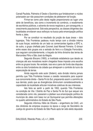 DIALOGUS, Ribeirão Preto, v.5, n.1, 2009. 235
Canaã Paulista, Palmeira d´Oeste e Socimbra que fortaleceriam o núcleo
polarizador por não possuírem condições de pleitearem tal função.
Firmar-se como pólo desta região proporcionaria ao lugar uma
série de benefícios, tais como o incremento do comércio, o recebimento
de escritórios públicos, o advento de novos negócios e, por conseguinte, o
crescimento populacional. Sob esta perspectiva, as classes dirigentes das
localidades envidaram seus esforços na busca pela emancipação política
frente a Jales.
Por se constituir no resultado da junção de duas áreas – dois
lugarejos, Três Fronteiras padeceu muito tempo com a divisão interna
de suas forças; existindo de um lado os comerciantes ligados a EPC e,
de outro, o grupo chefiado pelo Coronel José Manoel Ferreira. O divisor
entre esses dois grupos era a estrada de ferro e a Estação Ferroviária,
que seguiam coincidentemente, o traçado da linha divisória das terras de
Marcondes Filho e São José da Alegria.
Segundo Bíscaro (1993), a rivalidade estabelecia que desde as
crianças até aos moradores recém chegados fosse imposta uma escolha
entre os grupos locais. Na verdade, isso era o pano de fundo das disputas
entre os dois fundadores da cidade que almejavam o controle do lucro da
especulação de terras.
Ainda segundo este autor (Ibidem), esta divisão interna jamais
permitiu que Três Fronteiras tivesse a coesão necessária para superar
sua concorrente direta – Santa Fé do Sul, preparando assim o caminho de
sua derrota; posto que as divergências diminuíram consideravelmente a
capacidade da localidade articular iniciativas coletivas de seu interesse.
Isto faria se sentir a partir de 1952, quando Três Fronteiras
na condição de Vila / Distrito de Paz e Santa Fé do Sul que sequer era
considerada como vila, passaram a pleitear sua emancipação política do
município de Jales com base na Lei Quinquenal que permitia alterações
no quadro administrativo do Estado de São Paulo.
Segundo informou Hélio de Oliveira – engenheiro da CAIC, um
dos diretores da empresa ocupava na época o cargo de Secretário da
Justiça do governo do Estado de São Paulo após ter sido eleito deputado
 