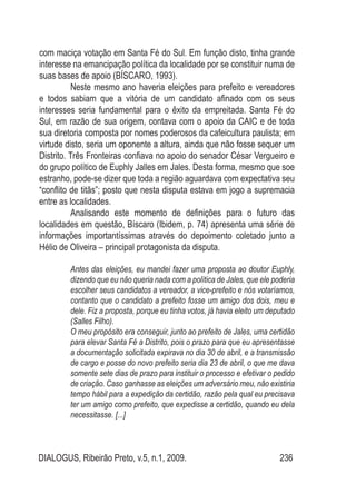 DIALOGUS, Ribeirão Preto, v.5, n.1, 2009. 236
com maciça votação em Santa Fé do Sul. Em função disto, tinha grande
interesse na emancipação política da localidade por se constituir numa de
suas bases de apoio (BÍSCARO, 1993).
Neste mesmo ano haveria eleições para prefeito e vereadores
e todos sabiam que a vitória de um candidato afinado com os seus
interesses seria fundamental para o êxito da empreitada. Santa Fé do
Sul, em razão de sua origem, contava com o apoio da CAIC e de toda
sua diretoria composta por nomes poderosos da cafeicultura paulista; em
virtude disto, seria um oponente a altura, ainda que não fosse sequer um
Distrito. Três Fronteiras confiava no apoio do senador César Vergueiro e
do grupo político de Euphly Jalles em Jales. Desta forma, mesmo que soe
estranho, pode-se dizer que toda a região aguardava com expectativa seu
“conflito de titãs”; posto que nesta disputa estava em jogo a supremacia
entre as localidades.
Analisando este momento de definições para o futuro das
localidades em questão, Bíscaro (Ibidem, p. 74) apresenta uma série de
informações importantíssimas através do depoimento coletado junto a
Hélio de Oliveira – principal protagonista da disputa.
Antes das eleições, eu mandei fazer uma proposta ao doutor Euphly,
dizendo que eu não queria nada com a política de Jales, que ele poderia
escolher seus candidatos a vereador, a vice-prefeito e nós votaríamos,
contanto que o candidato a prefeito fosse um amigo dos dois, meu e
dele. Fiz a proposta, porque eu tinha votos, já havia eleito um deputado
(Salles Filho).
O meu propósito era conseguir, junto ao prefeito de Jales, uma certidão
para elevar Santa Fé a Distrito, pois o prazo para que eu apresentasse
a documentação solicitada expirava no dia 30 de abril, e a transmissão
de cargo e posse do novo prefeito seria dia 23 de abril, o que me dava
somente sete dias de prazo para instituir o processo e efetivar o pedido
de criação. Caso ganhasse as eleições um adversário meu, não existiria
tempo hábil para a expedição da certidão, razão pela qual eu precisava
ter um amigo como prefeito, que expedisse a certidão, quando eu dela
necessitasse. [...]
 