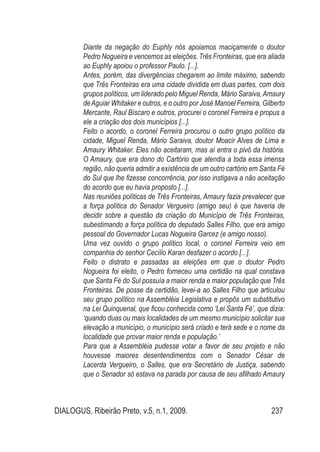 DIALOGUS, Ribeirão Preto, v.5, n.1, 2009. 237
Diante da negação do Euphly nós apoiamos maciçamente o doutor
Pedro Nogueira e vencemos as eleições. Três Fronteiras, que era aliada
ao Euphly apoiou o professor Paulo. [...].
Antes, porém, das divergências chegarem ao limite máximo, sabendo
que Três Fronteiras era uma cidade dividida em duas partes, com dois
grupos políticos, um liderado pelo Miguel Renda, Mário Saraiva,Amaury
deAguiar Whitaker e outros, e o outro por José Manoel Ferreira, Gilberto
Mercante, Raul Bíscaro e outros, procurei o coronel Ferreira e propus a
ele a criação dos dois municípios [...].
Feito o acordo, o coronel Ferreira procurou o outro grupo político da
cidade, Miguel Renda, Mário Saraiva, doutor Moacir Alves de Lima e
Amaury Whitaker. Eles não aceitaram, mas aí entra o pivô da história.
O Amaury, que era dono do Cartório que atendia a toda essa imensa
região, não queria admitir a existência de um outro cartório em Santa Fé
do Sul que lhe fizesse concorrência, por isso instigava a não aceitação
do acordo que eu havia proposto [...].
Nas reuniões políticas de Três Fronteiras, Amaury fazia prevalecer que
a força política do Senador Vergueiro (amigo seu) é que haveria de
decidir sobre a questão da criação do Município de Três Fronteiras,
subestimando a força política do deputado Salles Filho, que era amigo
pessoal do Governador Lucas Nogueira Garcez (e amigo nosso).
Uma vez ouvido o grupo político local, o coronel Ferreira veio em
companhia do senhor Cecílio Karan desfazer o acordo [...].
Feito o distrato e passadas as eleições em que o doutor Pedro
Nogueira foi eleito, o Pedro forneceu uma certidão na qual constava
que Santa Fé do Sul possuía a maior renda e maior população que Três
Fronteiras. De posse da certidão, levei-a ao Salles Filho que articulou
seu grupo político na Assembléia Legislativa e propôs um substitutivo
na Lei Quinquenal, que ficou conhecida como ‘Lei Santa Fé’, que dizia:
‘quando duas ou mais localidades de um mesmo município solicitar sua
elevação a município, o município será criado e terá sede e o nome da
localidade que provar maior renda e população.’
Para que a Assembléia pudesse votar a favor de seu projeto e não
houvesse maiores desentendimentos com o Senador César de
Lacerda Vergueiro, o Salles, que era Secretário de Justiça, sabendo
que o Senador só estava na parada por causa de seu afilhado Amaury
 