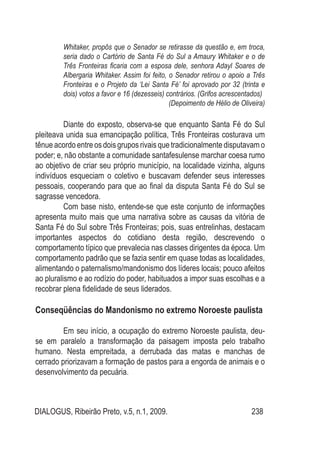 DIALOGUS, Ribeirão Preto, v.5, n.1, 2009. 238
Whitaker, propôs que o Senador se retirasse da questão e, em troca,
seria dado o Cartório de Santa Fé do Sul a Amaury Whitaker e o de
Três Fronteiras ficaria com a esposa dele, senhora Adayl Soares de
Albergaria Whitaker. Assim foi feito, o Senador retirou o apoio a Três
Fronteiras e o Projeto da ‘Lei Santa Fé’ foi aprovado por 32 (trinta e
dois) votos a favor e 16 (dezesseis) contrários. (Grifos acrescentados)
(Depoimento de Hélio de Oliveira)
Diante do exposto, observa-se que enquanto Santa Fé do Sul
pleiteava unida sua emancipação política, Três Fronteiras costurava um
tênue acordo entre os dois grupos rivais que tradicionalmente disputavam o
poder; e, não obstante a comunidade santafesulense marchar coesa rumo
ao objetivo de criar seu próprio município, na localidade vizinha, alguns
indivíduos esqueciam o coletivo e buscavam defender seus interesses
pessoais, cooperando para que ao final da disputa Santa Fé do Sul se
sagrasse vencedora.
Com base nisto, entende-se que este conjunto de informações
apresenta muito mais que uma narrativa sobre as causas da vitória de
Santa Fé do Sul sobre Três Fronteiras; pois, suas entrelinhas, destacam
importantes aspectos do cotidiano desta região, descrevendo o
comportamento típico que prevalecia nas classes dirigentes da época. Um
comportamento padrão que se fazia sentir em quase todas as localidades,
alimentando o paternalismo/mandonismo dos líderes locais; pouco afeitos
ao pluralismo e ao rodízio do poder, habituados a impor suas escolhas e a
recobrar plena fidelidade de seus liderados.
Conseqüências do Mandonismo no extremo Noroeste paulista
Em seu início, a ocupação do extremo Noroeste paulista, deu-
se em paralelo a transformação da paisagem imposta pelo trabalho
humano. Nesta empreitada, a derrubada das matas e manchas de
cerrado priorizavam a formação de pastos para a engorda de animais e o
desenvolvimento da pecuária.
 