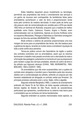 DIALOGUS, Ribeirão Preto, v.5, n.1, 2009. 239
Estes trabalhos requeriam pouco investimento ou tecnologia,
permitindo aos proprietários das terras o arrendamento dos serviços e
um ganho de recursos sem contrapartida. As benfeitorias feitas pelos
arrendatários aumentavam o valor da terra e proporcionavam renda
extra pelo comércio da madeira derrubada. A maior parte da lenha que
não possuía valor de comercialização era vendida para a EFA que desde
1952 tinha um terminal em Rubinéia; enquanto que a madeira de melhor
qualidade como Cedro, Cabreúva, Faveiro, Angico e Peroba, eram
comercializadas com as madeireiras. Apenas as árvores frutíferas como
os coqueiros (Macaúbas), Pitangas e Gabirobas ou Garirobas conseguiam
escapar da fúria dos serrotes (MURAMATSU, 1984).
Muito embora o sistema de parcerias proporcionasse uma boa
margem de lucros para os proprietários das terras, isto não bastava para
a ganância de alguns, levando-os muitas vezes a cometerem injustiças de
toda a sorte contra seus parceiros.
Tornou-se prática comum dos fazendeiros da região a quebra
dos contratos contraídos com os arrendatários, assim que os mesmos
terminavam o trabalho mais pesado envolvido com a derrubada da mata e
aformaçãodaspastagens; justamente nomomentoemquesepreparavam
para receber a paga dos serviços prestados, através do cultivo da terra e
da colheita que logravam alcançar (CHAIA, 1980; MURAMATSU, 1984;
BÍSCARO, 1993 e GODOY, 1995).
Os arrendatários que não eram surpreendidos com a quebra do
contrato eram obrigados a transferir para o fazendeiro parte dos recursos
obtidos com a comercialização da colheita, sofrendo um prejuízo por não
haverem estabelecido tal obrigação no contrato verbal que firmaram. Os
principais produtos cultivados eram o arroz, feijão, milho e algodão.
Segundo entende Marighella (1980), o sistema de arrendamento
praticado em Santa Fé do Sul diferiu de todos aqueles praticados nas
demais regiões do Estado de São Paulo, devido às características
particulares que apresentou, constituindo-se no sistema mais lesivo para
o arrendatário que se conheceu em terras bandeirantes.
Segundo entendem os autores mencionados neste capítulo, os
 
