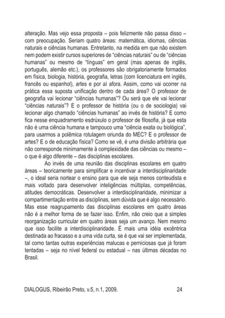 DIALOGUS, Ribeirão Preto, v.5, n.1, 2009. 24
alteração. Mas vejo essa proposta – pois felizmente não passa disso –
com preocupação. Seriam quatro áreas: matemática, idiomas, ciências
naturais e ciências humanas. Entretanto, na medida em que não existem
nem podem existir cursos superiores de “ciências naturais” ou de “ciências
humanas” ou mesmo de “línguas” em geral (mas apenas de inglês,
português, alemão etc.), os professores são obrigatoriamente formados
em física, biologia, história, geografia, letras (com licenciatura em inglês,
francês ou espanhol), artes e por aí afora. Assim, como vai ocorrer na
prática essa suposta unificação dentro de cada área? O professor de
geografia vai lecionar “ciências humanas”? Ou será que ele vai lecionar
“ciências naturais”? E o professor de história (ou o de sociologia) vai
lecionar algo chamado “ciências humanas” ao invés de história? E como
fica nesse enquadramento esdrúxulo o professor de filosofia, já que esta
não é uma ciência humana e tampouco uma “ciência exata ou biológica”,
para usarmos a polêmica rotulagem oriunda do MEC? E o professor de
artes? E o de educação física? Como se vê, é uma divisão arbitrária que
não corresponde minimamente à complexidade das ciências ou mesmo –
o que é algo diferente – das disciplinas escolares.
Ao invés de uma reunião das disciplinas escolares em quatro
áreas – teoricamente para simplificar e incentivar a interdisciplinaridade
–, o ideal seria nortear o ensino para que ele seja menos conteudista e
mais voltado para desenvolver inteligências múltiplas, competências,
atitudes democráticas. Desenvolver a interdisciplinaridade, minimizar a
compartimentação entre as disciplinas, sem dúvida que é algo necessário.
Mas esse reagrupamento das disciplinas escolares em quatro áreas
não é a melhor forma de se fazer isso. Enfim, não creio que a simples
reorganização curricular em quatro áreas seja um avanço. Nem mesmo
que isso facilite a interdisciplinaridade. É mais uma idéia excêntrica
destinada ao fracasso e a uma vida curta, se é que vai ser implementada,
tal como tantas outras experiências malucas e perniciosas que já foram
tentadas – seja no nível federal ou estadual – nas últimas décadas no
Brasil.
 