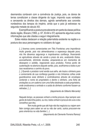 DIALOGUS, Ribeirão Preto, v.5, n.1, 2009. 240
desmandos contavam com a conivência da Justiça, pois, os donos de
terras constituíam a classe dirigente do lugar, impondo suas vontades
e cerceando os direitos dos demais, agindo semelhante aos coronéis
nordestinos dos tempos do império, ainda que o país já estivesse na
segunda metade do século XX.
Exemplificando a postura prevalecente em parte da classe política
desta região, Bíscaro (1993, p. 67, 63-64 e 57) apresenta algumas outras
informações que são citadas a seguir integralmente.
Estes relatos destacam a relação paternalista existente na região e a
postura dos seus personagens no cotidiano do lugar.
[...] tivemos como comerciantes em Três Fronteiras uma importância
muito grande, pois nós alimentávamos a esperança daquele povo,
nós lhe dávamos segurança e inspirávamos confiança, financiando
os agricultores através da venda a prazo de ano, avalizando títulos,
aconselhando, dirimindo dúvidas, amparando-os em momentos de
desespero e solidão, negociando seus produtos. Fomos ponto de
sustentação na abertura daquele sertão, pois, acolhíamos a todos e por
isso recebíamos o carinho do povo.
[...] Quando o produtor rural vendia sua safra, ele trazia o dinheiro para
o comerciante de sua confiança guardar e nós tínhamos cofres onde
guardávamos esse dinheiro e controlávamos através de envelopes
contendo o nome do proprietário e dentro o dinheiro, uma ficha de
anotações ou um caderno com uma folha destinada a cada proprietário,
onde anotávamos a entrada e a saída do dinheiro conforme fossem as
retiradas. [...]
(depoimento de Gilberto Mercante)
Naquele tempo, as pessoas vinham a minha procura. Aqui sempre veio
gente de toda linha pobre, ou rico, todos vinham à procura de cura e dos
conselhos que dou.
Tem muita gente que até hoje não faz negócios ou viajam sem
falar comigo para saber se vai ou não dar certo, outros procuram-me
para orientá-los na vida familiar (...)
(depoimento de Clemente Ferreira Ramos)
 