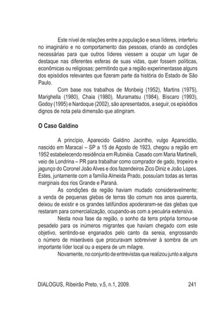 DIALOGUS, Ribeirão Preto, v.5, n.1, 2009. 241
Este nível de relações entre a população e seus líderes, interferiu
no imaginário e no comportamento das pessoas, criando as condições
necessárias para que outros líderes viessem a ocupar um lugar de
destaque nas diferentes esferas de suas vidas, quer fossem políticas,
econômicas ou religiosas; permitindo que a região experimentasse alguns
dos episódios relevantes que fizeram parte da história do Estado de São
Paulo.
Com base nos trabalhos de Monbeig (1952), Martins (1975),
Marighella (1980), Chaia (1980), Muramatsu (1984), Bíscaro (1993),
Godoy (1995) e Nardoque (2002), são apresentados, a seguir, os episódios
dignos de nota pela dimensão que atingiram.
O Caso Galdino
A princípio, Aparecido Galdino Jacintho, vulgo Aparecidão,
nascido em Maracaí – SP a 15 de Agosto de 1923, chegou a região em
1952 estabelecendo residência em Rubinéia. Casado com Maria Martinelli,
veio de Londrina – PR para trabalhar como comprador de gado, tropeiro e
jagunço do Coronel JoãoAlves e dos fazendeiros Zico Diniz e João Lopes.
Estes, juntamente com a família Almeida Prado, possuíam todas as terras
marginais dos rios Grande e Paraná.
As condições da região haviam mudado consideravelmente;
a venda de pequenas glebas de terras tão comum nos anos quarenta,
deixou de existir e os grandes latifúndios apoderaram-se das glebas que
restaram para comercialização, ocupando-as com a pecuária extensiva.
Nesta nova fase da região, o sonho da terra própria tornou-se
pesadelo para os inúmeros migrantes que haviam chegado com este
objetivo, sentindo-se enganados pelo canto da sereia, engrossando
o número de miseráveis que procuravam sobreviver à sombra de um
importante líder local ou a espera de um milagre.
Novamente,noconjuntodeentrevistasquerealizoujuntoaalguns
 