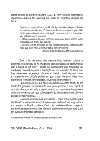 DIALOGUS, Ribeirão Preto, v.5, n.1, 2009. 242
atores sociais do período, Bíscaro (1993, p. 109) oferece informações
importantes através das palavras que extrai de Rosintina Marques da
Silva;
Decidimos vir para o Estado de São Paulo, motivados pela possibilidade
de melhorarmos de vida. Era como se fosse um sonho vir para São
Paulo, principalmente para uma região nova que a todos encantava.
Vim trabalhar como cerqueira.
[...] Dos sonhos que busquei nenhum eu consegui. Meus sonhos foram
impedidos pelo arame que estendi.
[...] Cerquei a terra de muitos. Só não consegui com meu trabalho cercar
nada que fosse meu. Continuei pobre como Deus quis.
(Depoimento de Rosintina Marques da Silva;)
Com o fim do sonho dos arrendatários, meeiros, colonos e
parceiros, estabeleceu-se no imaginário dessas pessoas já acostumadas
com a figura de um líder – devido ao mandonismo que prevalecia, as
condições necessárias para a aceitação de um “enviado” de Deus que
lhes oferecesse esperança, atenção e direção; conduzindo-as rumo
a superação dos difíceis problemas que faziam de suas vidas uma
experiência formada por incertezas, privações e humilhações.
Foi neste contexto, queAparecido Galdino Jacintho deixou de ser
aliado dos grandes proprietários de terra para se tornar o líder espiritual
de maior destaque em toda a região, criando um movimento baseado na
união entre os excluídos; que sofreu repressão ferrenha durante o obscuro
período do regime militar.
Conforme depoimentos4
de Galdino – nome mais utilizado para
identificá-lo – sua família sempre foi do campo, dedicando-se a agricultura
e a pecuária na Alta Sorocabana. Devido às condições difíceis da época,
sua família padeceu com a vida nômade, pulando de um lugar para outro
em busca de melhores condições.
4 Depoimentos colhidos por Muramatsu (1984) e Bíscaro (1993).
 