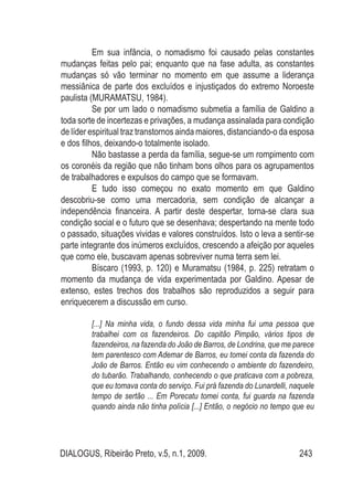 DIALOGUS, Ribeirão Preto, v.5, n.1, 2009. 243
Em sua infância, o nomadismo foi causado pelas constantes
mudanças feitas pelo pai; enquanto que na fase adulta, as constantes
mudanças só vão terminar no momento em que assume a liderança
messiânica de parte dos excluídos e injustiçados do extremo Noroeste
paulista (MURAMATSU, 1984).
Se por um lado o nomadismo submetia a família de Galdino a
toda sorte de incertezas e privações, a mudança assinalada para condição
de líder espiritual traz transtornos ainda maiores, distanciando-o da esposa
e dos filhos, deixando-o totalmente isolado.
Não bastasse a perda da família, segue-se um rompimento com
os coronéis da região que não tinham bons olhos para os agrupamentos
de trabalhadores e expulsos do campo que se formavam.
E tudo isso começou no exato momento em que Galdino
descobriu-se como uma mercadoria, sem condição de alcançar a
independência financeira. A partir deste despertar, torna-se clara sua
condição social e o futuro que se desenhava; despertando na mente todo
o passado, situações vividas e valores construídos. Isto o leva a sentir-se
parte integrante dos inúmeros excluídos, crescendo a afeição por aqueles
que como ele, buscavam apenas sobreviver numa terra sem lei.
Bíscaro (1993, p. 120) e Muramatsu (1984, p. 225) retratam o
momento da mudança de vida experimentada por Galdino. Apesar de
extenso, estes trechos dos trabalhos são reproduzidos a seguir para
enriquecerem a discussão em curso.
[...] Na minha vida, o fundo dessa vida minha fui uma pessoa que
trabalhei com os fazendeiros. Do capitão Pimpão, vários tipos de
fazendeiros, na fazenda do João de Barros, de Londrina, que me parece
tem parentesco com Ademar de Barros, eu tomei conta da fazenda do
João de Barros. Então eu vim conhecendo o ambiente do fazendeiro,
do tubarão. Trabalhando, conhecendo o que praticava com a pobreza,
que eu tomava conta do serviço. Fui prá fazenda do Lunardelli, naquele
tempo de sertão ... Em Porecatu tomei conta, fui guarda na fazenda
quando ainda não tinha polícia [...] Então, o negócio no tempo que eu
 