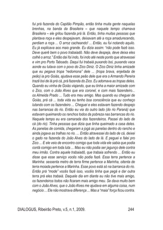 DIALOGUS, Ribeirão Preto, v.5, n.1, 2009. 244
fui prá fazenda do Capitão Pimpão, então tinha muita gente naquelas
brenhas, na banda da Brasileira – que naquele tempo chamava
Brasileira – ele grilou fazenda prá lá. Então, tinha muitas pessoas que
plantava roça e eles despejavam, deixavam até a roça amadurecendo,
perdiam a roça ... O arroz cacheando! ... Então, eu fui notando aquilo.
Eu já explicava aos mais grande. Eu dizia assim: “não pode fazê isso.
Deve querê bem o povo trabaiadô. Não deve despeja, deve deixa eles
colhê o arroz.” Então daí foi indo, foi indo até neste ponto que atravessei
e vim pro Porto Taboado. Daqui fui trabaiá puxando boi, puxando vaca
aonde eu lutava com o povo do Zico Diniz. O Zico Diniz tinha amizade
que eu pegava tropa “redomona” dele ... (tropa brava, enjeitada de
peão) ia pro Goiás, ajudava esse peão dele que era o Armando Pereira
trazê boi de lá prá cá, prá fazenda do Zico. Eu adomava as tropas deles.
Quando eu vinha de Goiás viajando, que eu tinha a maior amizade com
o Zico, com o João Alves que era coronel, e com mais fazendeiro...
os Almeida Prado ... Tudo era meu amigo. Mas quando eu cheguei de
Goiás, prá cá ... toda vida eu tenho boa consciência que eu conheço
lutando com os fazendeiro ... Cheguei e eles estavam fazendo despejo
nas barrancas do rio. Então eu via do outro lado (do rio Paraná) que
estavam queimando os ranchos todos da pobreza nas barrancas do rio.
Naquele tempo eu era camarada dos fazendeiros. Passei do lado de
cá (do rio). Tinha pessoas que dizia que tinha queimado a casa deles.
As panelas de comida, chegaram a jogá as panelas dentro do rancho e
ainda jogava as tralhas no rio. ... Então atravessei do lado de cá, deixei
o gado na fazenda do João Alves do lado de lá. E peguei e falei pro
Zico ... E ele veio de encontro comigo que toda vida ele sabia que podia
contá comigo em toda luta ... Mas eu não podia ser jagunço dele contra
meu irmão. Contra aquele trabaiadô, que trabaia sofrendo ... Então eu
disse que esse serviço vocês não podia fazê. Essa terra pertence a
Marinha: sessenta metro de terra firme pertence a Marinha, oitenta de
terra moiada pertence a Marinha. Esse povo está só na barranca do rio.
Então prá “mode” vocês fazê isso, vocêis tinha que pegá e dar outra
terra prá eles trabaiá. Daquele dia em diante eu não tive mais amigo,
os fazendeiros todos não ficaram mais amigo meu. Se dava muito bem
com o João Alves, que o João Alves me ajudava em alguma coisa, num
negócio ... Ele não mostrava diferença ... Mas a “maia” força ficou contra.
 
