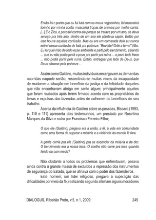 DIALOGUS, Ribeirão Preto, v.5, n.1, 2009. 245
Então foi o ponto que eu fui lutá com os meus negocinhos, fui mascateá
torinho por minha conta, mascateá tropas de animais por minha conta.
[...] E o Zico, o povo foi contra ele porque se tratava por um ano, se dava
serviço pra três ano, dentro de um ano ele plantava capim. Então por
isso houve aquelas confusão. Mas eu era um camarada dele eu nunca
entrei nessa confusão de falá pra pobreza: “Revolte! Grile a terra!” Não.
Eu larguei mão de todo esse ambiente e parti pelo benzimento, zelando
... que eu não podia juntá o povo pra partir pra ruína ... o povo todo fraco
... não podia partir pela ruína. Então, entreguei pro lado de Deus, que
Deus olhasse pela pobreza ...
AssimcomoGaldino,muitosindivíduosenxergavamasdemandas
ocorridas naquele sertão, ressentindo-se muitas vezes da incapacidade
de mudarem a situação em benefício da justiça e da felicidade daqueles
que não encontravam abrigo em canto algum; principalmente aqueles
que foram roubados após terem firmado acordo com os proprietários de
terras e expulsos das fazendas antes de colherem os benefícios de seu
trabalho.
Acerca da influência de Galdino sobre as pessoas, Bíscaro (1993,
p. 110 e 111) apresenta dois testemunhos, um prestado por Rosintina
Marques da Silva e outro por Francisco Ferreira Filho;
O que ele (Galdino) pregava era a união, a fé, a vida em comunidade
como uma forma de superar a miséria e a violência do mundo lá fora.
A gente corria pra ele (Galdino) pra se esconder da miséria e da dor.
O benzimento era a nossa toca. O coelho não corre pra toca quando
ferido ou com medo?
Não obstante a todos os problemas que enfrentavam, pesava
ainda contra a grande massa de excluídos a repressão dos instrumentos
de segurança do Estado, que se afinava com o poder dos fazendeiros.
Este homem, um líder religioso, pregava a superação das
dificuldades por meio da fé, realizando segundo afirmam alguns moradores
 