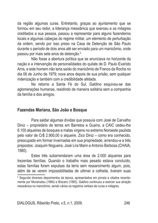 DIALOGUS, Ribeirão Preto, v.5, n.1, 2009. 246
da região algumas curas. Entretanto, graças ao ajuntamento que se
formou em seu redor, a liderança messiânica que exerceu e os milagres
creditados a sua pessoa, passou a representar para alguns fazendeiros
locais e algumas cabeças do regime militar, um elemento de perturbação
da ordem, sendo por isso preso na Casa de Detenção de São Paulo
durante o período de dois anos até ser enviado para um manicômio, onde
passou por mais sete anos de detenção.5
Não fosse a abertura política que se anunciava no horizonte da
nação e a intervenção de personalidades do quilate de D. Paulo Evaristo
Arns, e este homem não teria saído do manicômio de Franco da Rocha no
dia 06 de Junho de 1979; nove anos depois de sua prisão, sem qualquer
indenização e também com a credibilidade afetada.
No retorno a Santa Fé do Sul, Galdino esquivou-se das
aglomerações humanas, residindo de maneira solitária sem a companhia
da família e dos amigos.
Fazendas Mariana, São João e Bosque
Para saldar algumas dívidas que possuía com José de Carvalho
Diniz – proprietário de terras em Barretos e Guaíra, a CAIC cedeu-lhe
6.100 alqueires de bosques e matas virgens no extremo Noroeste paulista
pelo valor de Cr$ 2.900,00 o alqueire. Zico Diniz – como era conhecido,
preocupado em formar invernadas em sua propriedade, arrendou-a a três
prepostos: Joaquim Nogueira, José Lira Marin e Antonio Barbosa (CHAIA,
1980).
Estes três subarrendaram uma área de 2.000 alqueires para
trezentas famílias. Quando o trabalho mais pesado estava concluído,
estas famílias foram expulsas da terra sem ressarcimento algum, pois,
além de se verem impossibilitadas de ultimar a colheita, tiveram suas
5
Segundo diversos depoimentos da época, apresentados em jornais e citados recente-
mente por Muramatsu (1984) e Bíscaro (1993), Galdino continuou a exercer sua atração
messiânica no manicômio, sendo vários os registros verbais de curas e milagres.
 